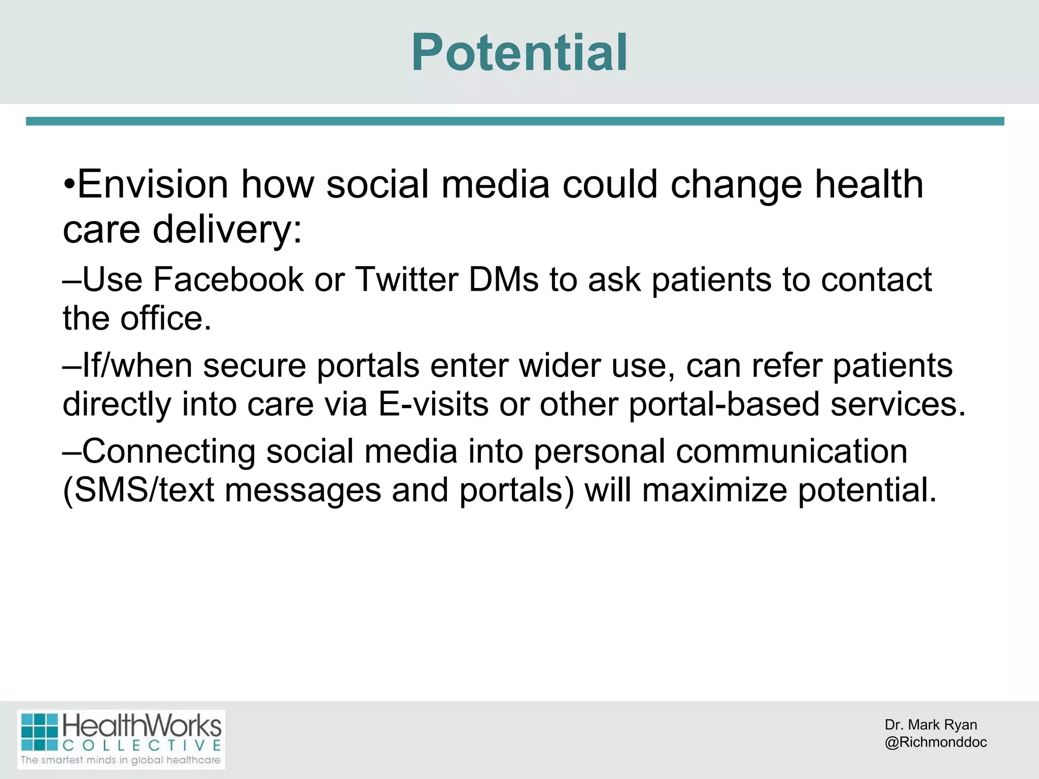 Envision how social media could change health care delivery: Use Facebook or Twitter DMs to ask patients to contact the office. If/when secure portals enter wider use, can refer patients directly into care via E-visits or other portal-based services. Connecting social media into personal communication (SMS/text messages and portals) will maximize potential. Potential Dr. Mark Ryan @Richmonddoc 