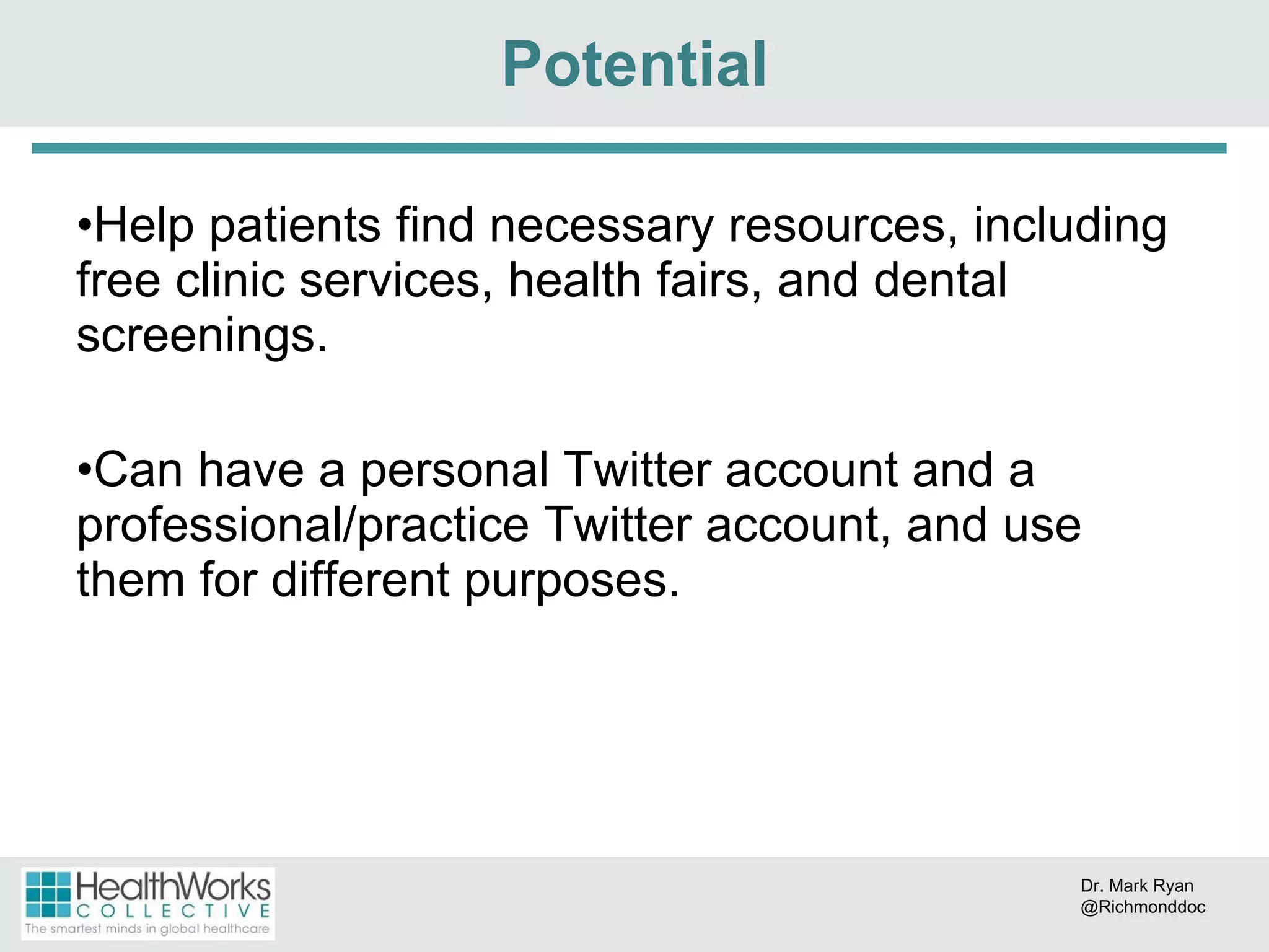 Help patients find necessary resources, including free clinic services, health fairs, and dental screenings. Can have a personal Twitter account and a professional/practice Twitter account, and use them for different purposes. Potential Dr. Mark Ryan @Richmonddoc 