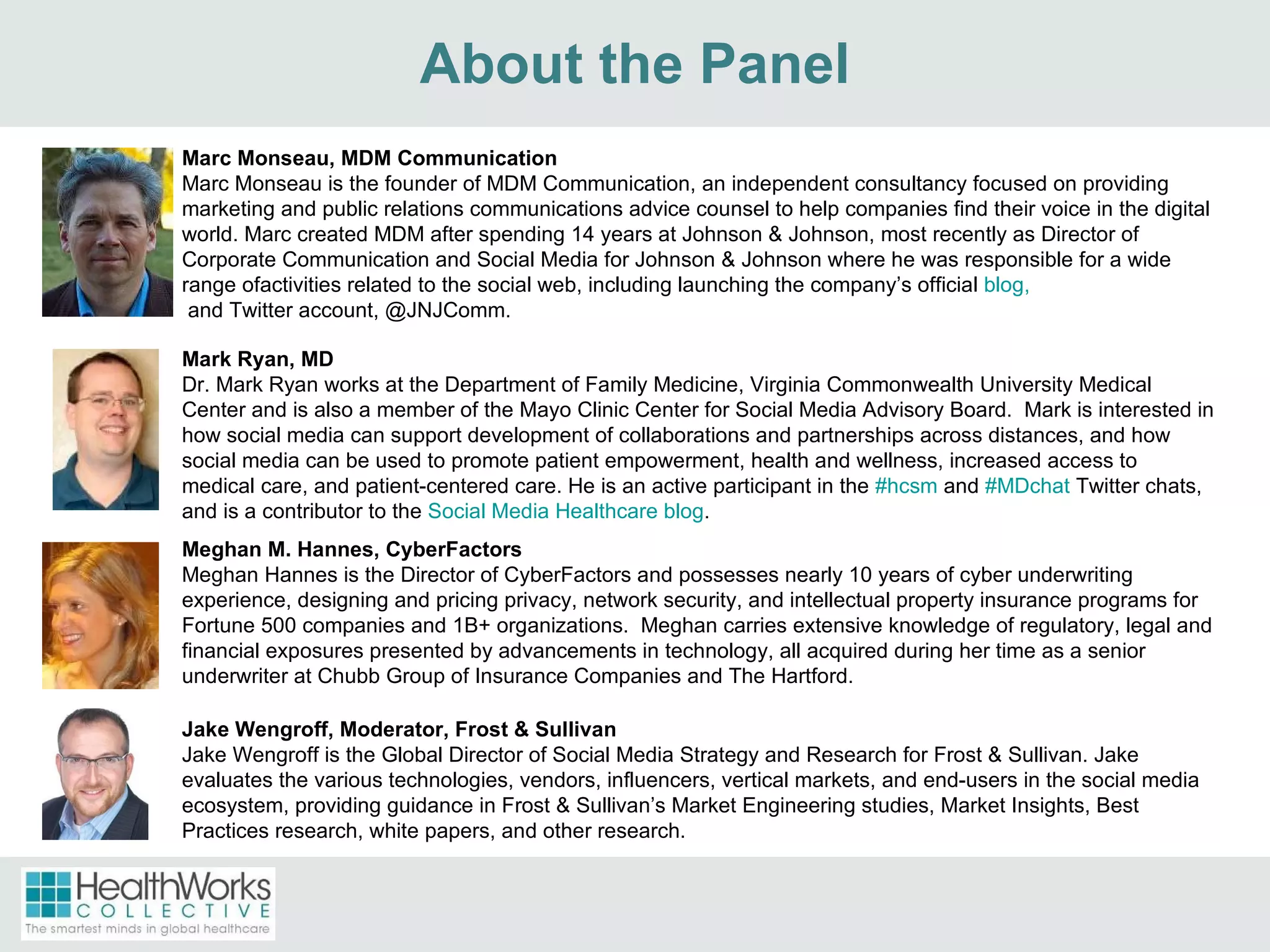 About the Panel Marc Monseau, MDM Communication Marc Monseau is the founder of MDM Communication, an independent consultancy focused on providing marketing and public relations communications advice counsel to help companies find their voice in the digital world. Marc created MDM after spending 14 years at Johnson & Johnson, most recently as Director of Corporate Communication and Social Media for Johnson & Johnson where he was responsible for a wide range ofactivities related to the social web, including launching the company’s official  blog,  and Twitter account, @JNJComm.  Meghan M. Hannes, CyberFactors Meghan Hannes is the Director of CyberFactors and possesses nearly 10 years of cyber underwriting experience, designing and pricing privacy, network security, and intellectual property insurance programs for Fortune 500 companies and 1B+ organizations.  Meghan carries extensive knowledge of regulatory, legal and financial exposures presented by advancements in technology, all acquired during her time as a senior underwriter at Chubb Group of Insurance Companies and The Hartford. Mark Ryan, MD Dr. Mark Ryan works at the Department of Family Medicine, Virginia Commonwealth University Medical Center and is also a member of the Mayo Clinic Center for Social Media Advisory Board.  Mark is interested in how social media can support development of collaborations and partnerships across distances, and how social media can be used to promote patient empowerment, health and wellness, increased access to medical care, and patient-centered care. He is an active participant in the  #hcsm  and  #MDchat  Twitter chats, and is a contributor to the  Social Media Healthcare blog . Jake Wengroff, Moderator, Frost & Sullivan Jake Wengroff is the Global Director of Social Media Strategy and Research for Frost & Sullivan. Jake evaluates the various technologies, vendors, influencers, vertical markets, and end-users in the social media ecosystem, providing guidance in Frost & Sullivan’s Market Engineering studies, Market Insights, Best Practices research, white papers, and other research. 