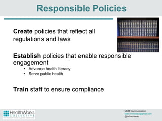 Responsible Policies Create  policies that reflect all  regulations and laws Establish  policies that enable responsible engagement Advance health literacy  Serve public health Train  staff to ensure compliance MDM Communication  [email_address] @mdmonseau 