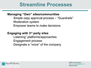 Streamline Processes Managing  “Own” sites/communities Simple copy approval process – “ Guardrails” Moderation system Empower teams to make decisions  Engaging with 3 rd  party sites Listening” platforms/approaches Engagement process Designate a  “voice” of the company MDM Communication  [email_address] @mdmonseau 