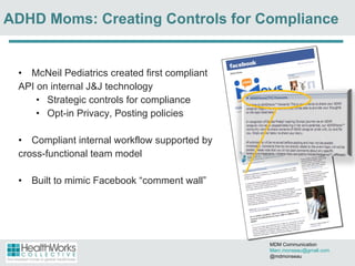 McNeil Pediatrics created first compliant  API on internal J&J technology Strategic controls for compliance Opt-in Privacy, Posting policies Compliant internal workflow supported by  cross-functional team model  Built to mimic Facebook  “comment wall” ADHD Moms: Creating Controls for Compliance MDM Communication  [email_address] @mdmonseau 