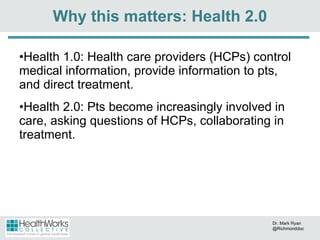 Health 1.0: Health care providers (HCPs) control medical information, provide information to pts, and direct treatment. Health 2.0: Pts become increasingly involved in care, asking questions of HCPs, collaborating in treatment. Why this matters: Health 2.0 Dr. Mark Ryan @Richmonddoc 
