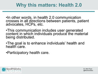 In other words, in health 2.0 communication crosses in all directions between patients, patient advocates, HCPs, etc. This communication includes user generated content in which individuals produce the material being distributed. The goal is to enhance individuals’ health and health care.  Participatory health care. Why this matters: Health 2.0 Dr. Mark Ryan @Richmonddoc 