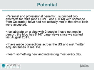 Personal and professional benefits: I submitted two abstracts for talks (one PCMH, one STFM) with someone from Colorado I have had not actually met at that time; both were accepted.  I collaborate on a blog with 2 people I have not met in person; the blog has 8,147 page views since we started last August 2011. I have made connections across the US and met Twitter acquaintances in real life. I learn something new and interesting most every day. Potential Dr. Mark Ryan @Richmonddoc 