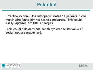 Practice income: One orthopedist noted 14 patients in one month who found him via his web presence.  This could easily represent $2,100 in charges.  This could help convince health systems of the value of social media engagement. Potential Dr. Mark Ryan @Richmonddoc 