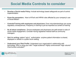 Develop a Social media Policy:  Include technology based safeguards as part of control implementation Know the parameters:  How is HiTech and HIPAA rules affected by your company’s use of Social Media? Controls/Training with employees and physicians:  Even misunderstandings can cause regulatory consequences; Frequency in training is just as important as content of training Its all about compliance:  Ensure employees and physicians are well-versed in rules of social media engagement; Consider having registered medical staff as community managers Get it in writing:  patient “opt-in”  authorization  anytime patient information is shared, displayed or utilized in a public forum setting. Understand your Risk Profile:  Understand your organization’s relationship with technology: Who is using your site? Target audience? Highly controversial? High volume? Chat function activated? Social Media Controls to consider Meghan M. Hannes CyberFactors 