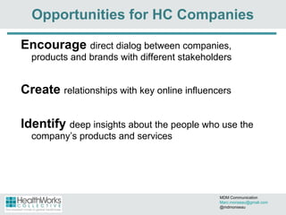 Opportunities for HC Companies Encourage   direct dialog between companies, products and brands with different stakeholders  Create   relationships with key online influencers Identify   deep insights about the people who use the company’s products and services MDM Communication  [email_address] @mdmonseau 