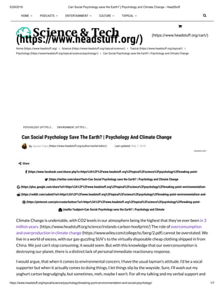 5/29/2018 Can Social Psychology save the Earth? | Psychology and Climate Change - HeadStuff
https://www.headstuff.org/topical/science/psychology/breaking-point-environmentalism-and-social-psychology/ 1/7
Home (https://www.headstuff.org)  Science (https://www.headstuff.org/topical/science/)  Topical (https://www.headstuff.org/topical/) 
Psychology (https://www.headstuff.org/topical/science/psychology/)  Can Social Psychology save the Earth? | Psychology and Climate Change
(https://www.headstuff.org/)
Share
(https://www.facebook.com/sharer.php?u=https%3A%2F%2Fwww.headstuff.org%2Ftopical%2Fscience%2Fpsychology%2Fbreaking-point-
(https://twitter.com/share?text=Can Social Psychology save the Earth? | Psychology and Climate Change
(https://plus.google.com/share?url=https%3A%2F%2Fwww.headstuff.org%2Ftopical%2Fscience%2Fpsychology%2Fbreaking-point-environmentalism-
(https://reddit.com/submit?url=https%3A%2F%2Fwww.headstuff.org%2Ftopical%2Fscience%2Fpsychology%2Fbreaking-point-environmentalism-and-
(https://pinterest.com/pin/create/button/?url=https%3A%2F%2Fwww.headstuff.org%2Ftopical%2Fscience%2Fpsychology%2Fbreaking-point-
(mailto:?subject=Can Social Psychology save the Earth? | Psychology and Climate
Climate Change is undeniable, with CO2 levels in our atmosphere being the highest that they’ve ever been in 3
million years. (https://www.headstuff.org/science/irelands-carbon-hoofprint/) The role of overconsumption
and overproduction in climate change (https://www.wiley.com/college/sc/berg/2.pdf) cannot be overstated. We
live in a world of excess, with our gas-guzzling SUV’s to the virtually disposable cheap clothing shipped in from
China. We just can’t stop consuming, it would seem. But with this knowledge that our overconsumption is
destroying our planet, there is a distinct lack of personal immediate reactionary response.
I would argue, that when it comes to environmental concern, I have the usual layman’s attitude. I’d be a vocal
supporter but when it actually comes to doing things, I let things slip by the wayside. Sure, I’ll wash out my
yoghurt carton begrudgingly, but sometimes, meh, maybe I won’t. For all my talking and my verbal support and
Can Social Psychology Save The Earth? | Psychology And Climate Change
By Rachel Tobin (https://www.headstuff.org/author/rachel-tobin/) Last updated May 7, 2018
ecorazzi.com







PSYCHOLOGY (HTTPS://… ENVIRONMENT (HTTPS:/…
HOME  PODCASTS  ENTERTAINMENT  CULTURE  TOPICAL 
(https://www.headstuff.org/cart/)


 