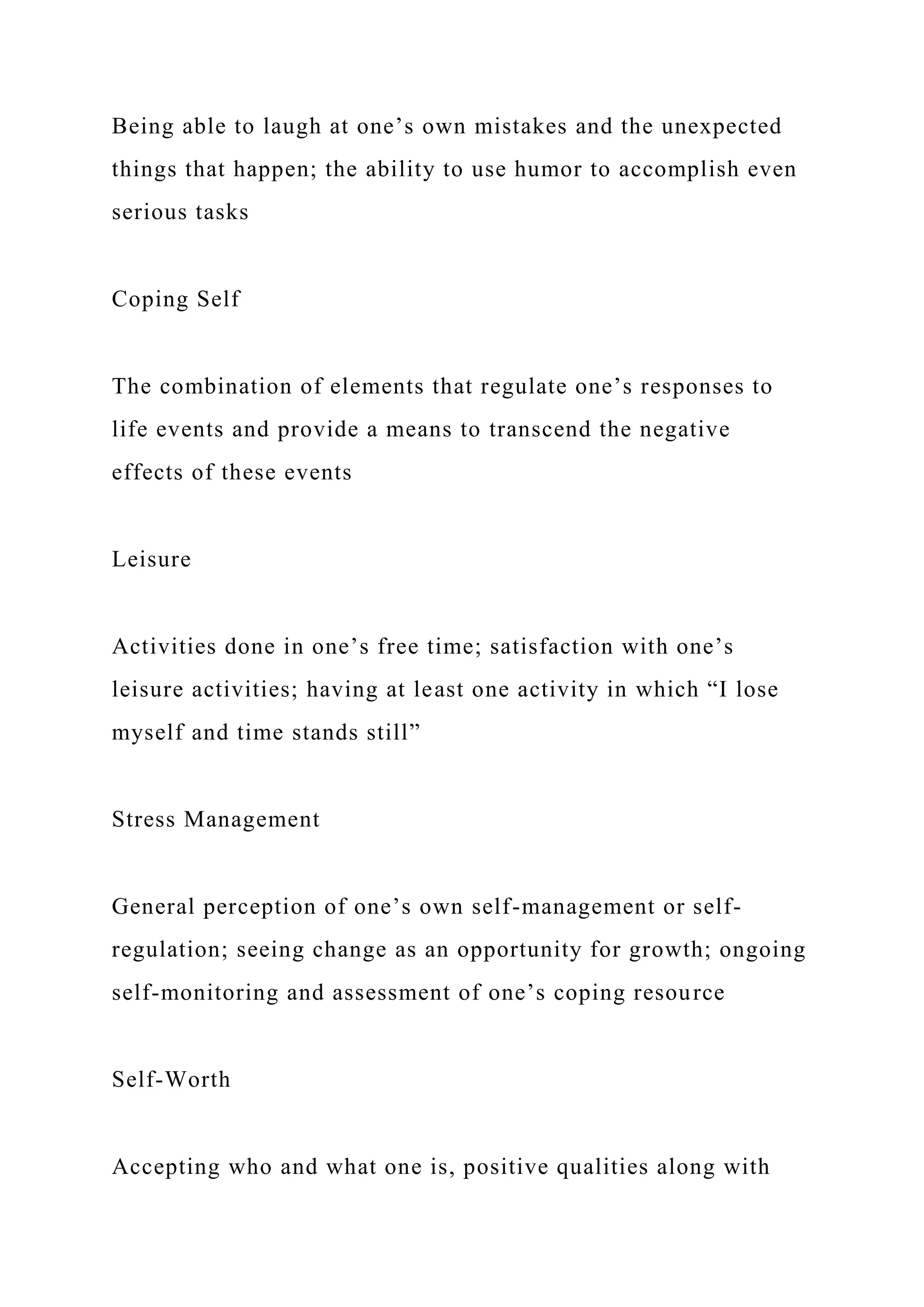 Being able to laugh at one’s own mistakes and the unexpected
things that happen; the ability to use humor to accomplish even
serious tasks
Coping Self
The combination of elements that regulate one’s responses to
life events and provide a means to transcend the negative
effects of these events
Leisure
Activities done in one’s free time; satisfaction with one’s
leisure activities; having at least one activity in which “I lose
myself and time stands still”
Stress Management
General perception of one’s own self-management or self-
regulation; seeing change as an opportunity for growth; ongoing
self-monitoring and assessment of one’s coping resource
Self-Worth
Accepting who and what one is, positive qualities along with
 