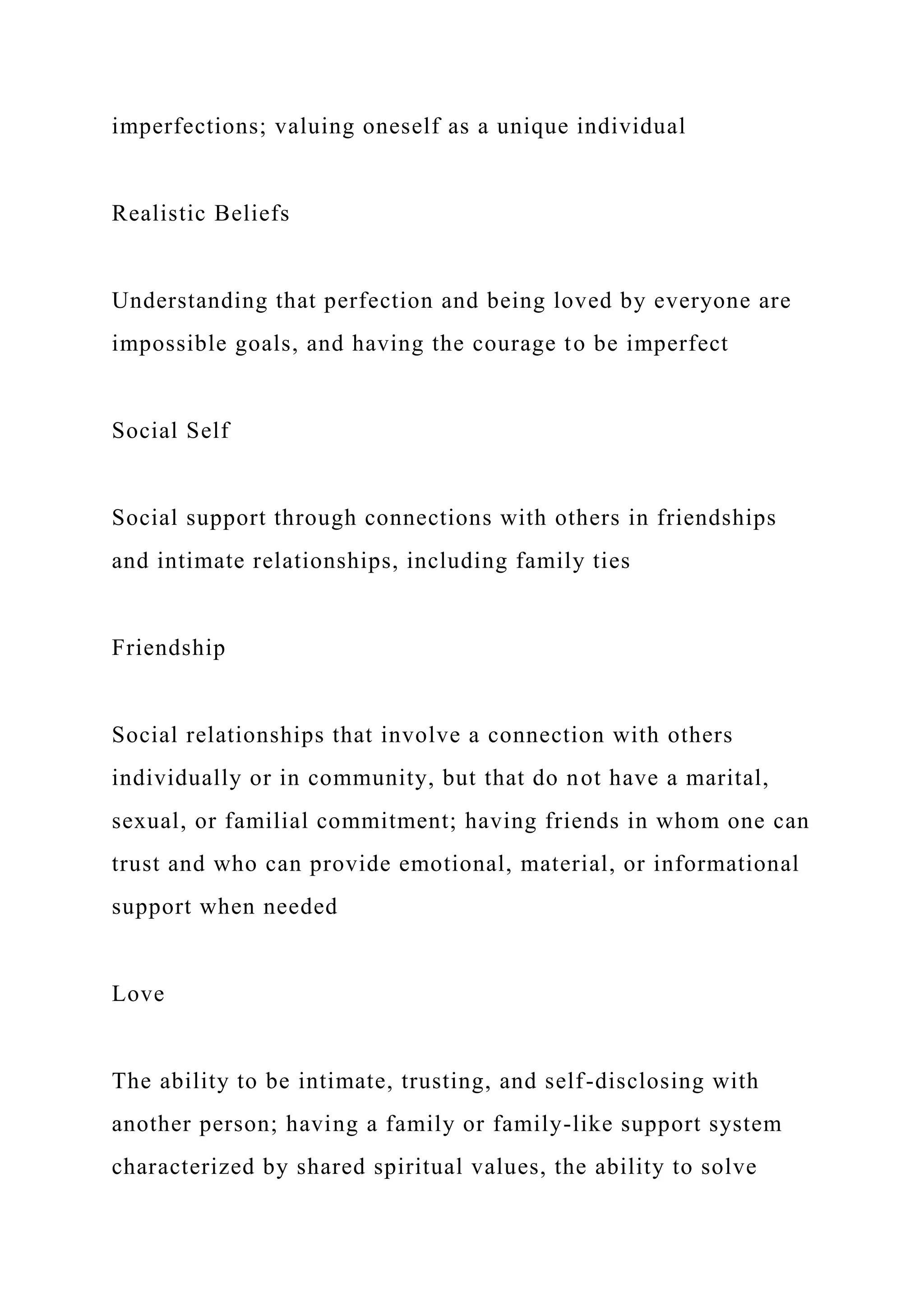 imperfections; valuing oneself as a unique individual
Realistic Beliefs
Understanding that perfection and being loved by everyone are
impossible goals, and having the courage to be imperfect
Social Self
Social support through connections with others in friendships
and intimate relationships, including family ties
Friendship
Social relationships that involve a connection with others
individually or in community, but that do not have a marital,
sexual, or familial commitment; having friends in whom one can
trust and who can provide emotional, material, or informational
support when needed
Love
The ability to be intimate, trusting, and self-disclosing with
another person; having a family or family-like support system
characterized by shared spiritual values, the ability to solve
 