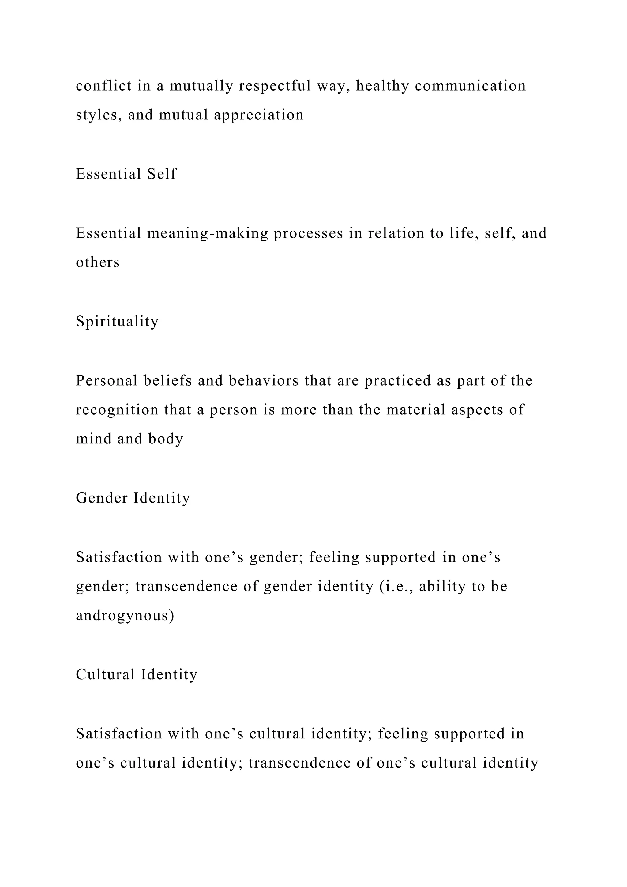 conflict in a mutually respectful way, healthy communication
styles, and mutual appreciation
Essential Self
Essential meaning-making processes in relation to life, self, and
others
Spirituality
Personal beliefs and behaviors that are practiced as part of the
recognition that a person is more than the material aspects of
mind and body
Gender Identity
Satisfaction with one’s gender; feeling supported in one’s
gender; transcendence of gender identity (i.e., ability to be
androgynous)
Cultural Identity
Satisfaction with one’s cultural identity; feeling supported in
one’s cultural identity; transcendence of one’s cultural identity
 