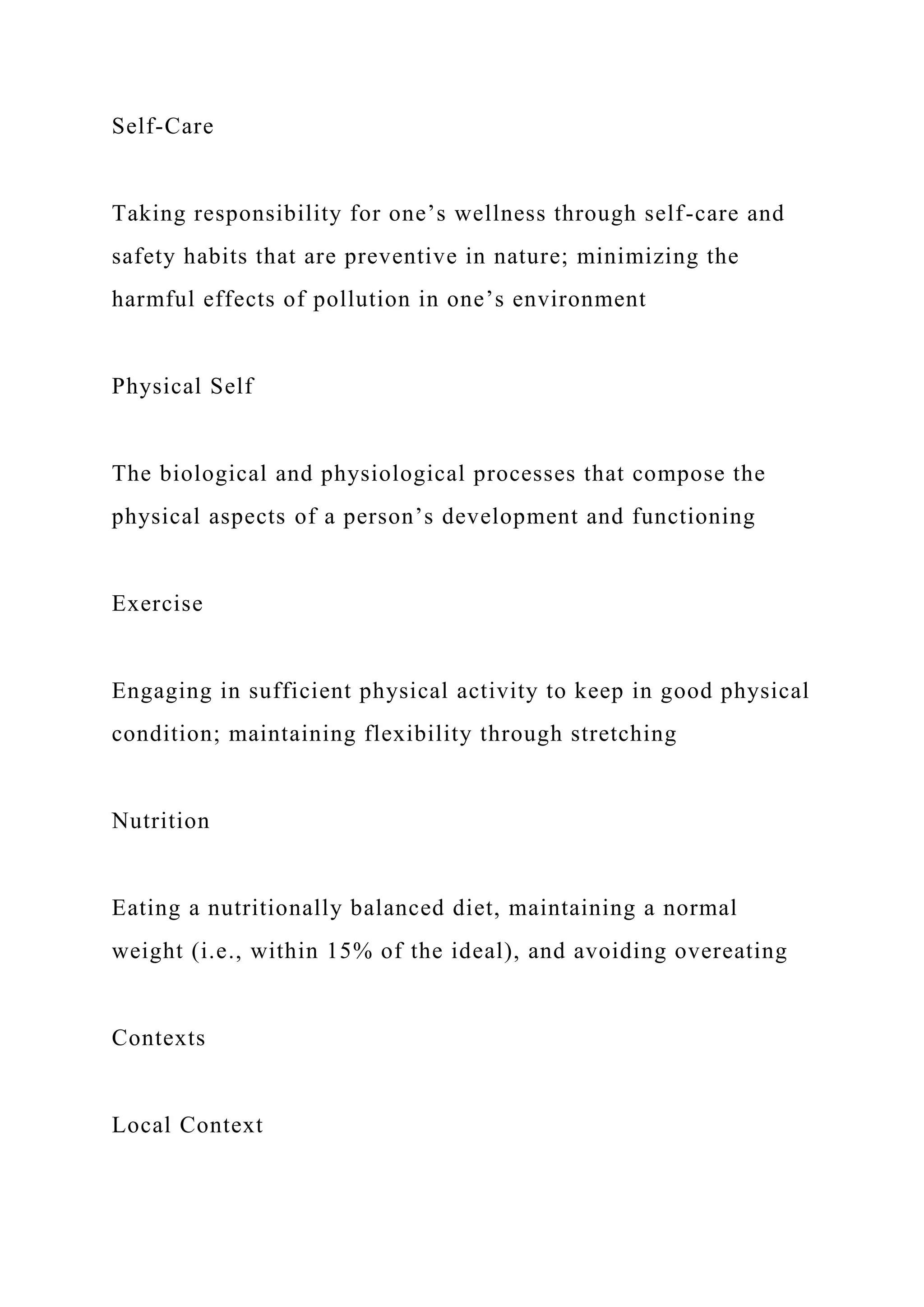 Self-Care
Taking responsibility for one’s wellness through self-care and
safety habits that are preventive in nature; minimizing the
harmful effects of pollution in one’s environment
Physical Self
The biological and physiological processes that compose the
physical aspects of a person’s development and functioning
Exercise
Engaging in sufficient physical activity to keep in good physical
condition; maintaining flexibility through stretching
Nutrition
Eating a nutritionally balanced diet, maintaining a normal
weight (i.e., within 15% of the ideal), and avoiding overeating
Contexts
Local Context
 