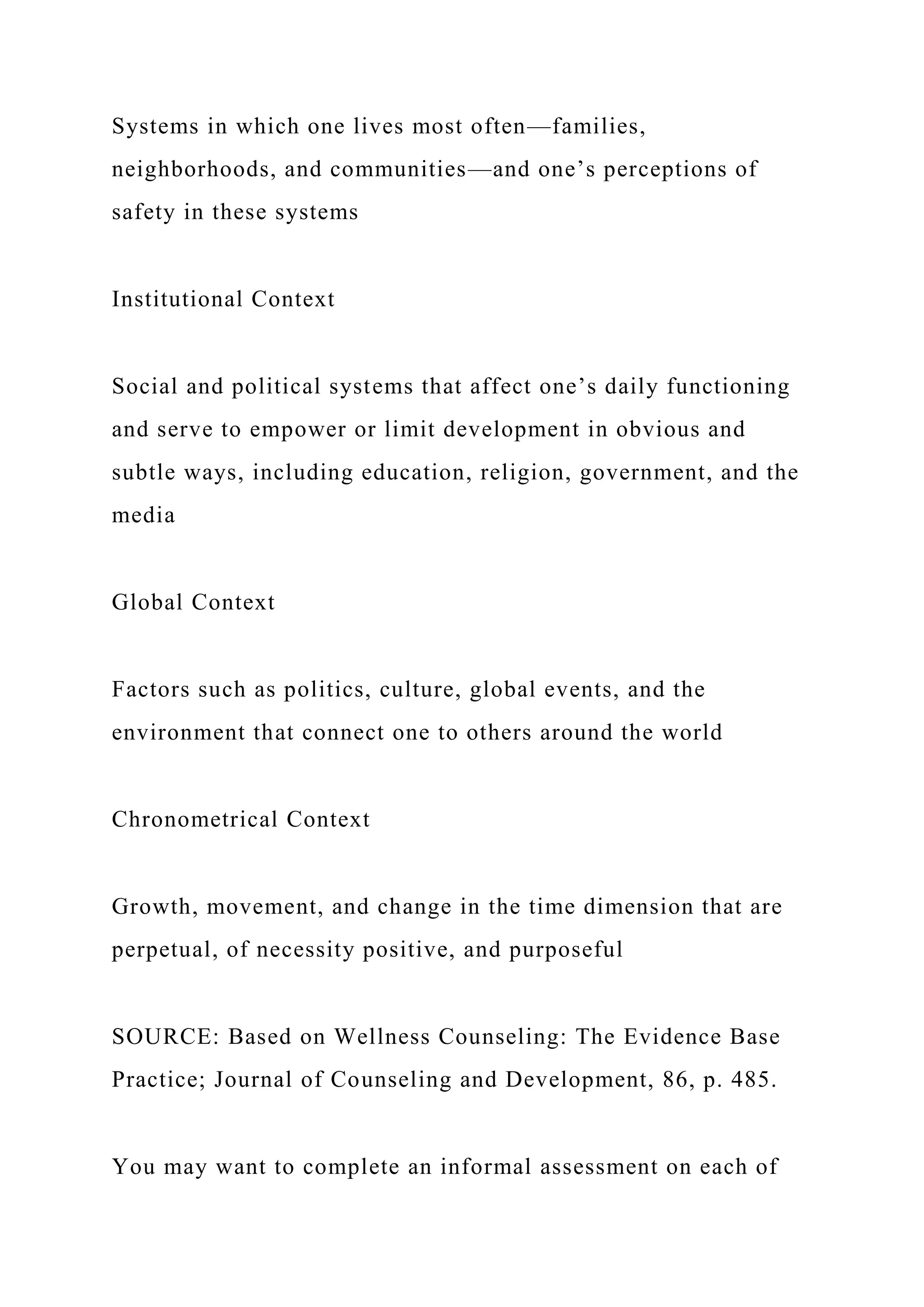 Systems in which one lives most often—families,
neighborhoods, and communities—and one’s perceptions of
safety in these systems
Institutional Context
Social and political systems that affect one’s daily functioning
and serve to empower or limit development in obvious and
subtle ways, including education, religion, government, and the
media
Global Context
Factors such as politics, culture, global events, and the
environment that connect one to others around the world
Chronometrical Context
Growth, movement, and change in the time dimension that are
perpetual, of necessity positive, and purposeful
SOURCE: Based on Wellness Counseling: The Evidence Base
Practice; Journal of Counseling and Development, 86, p. 485.
You may want to complete an informal assessment on each of
 