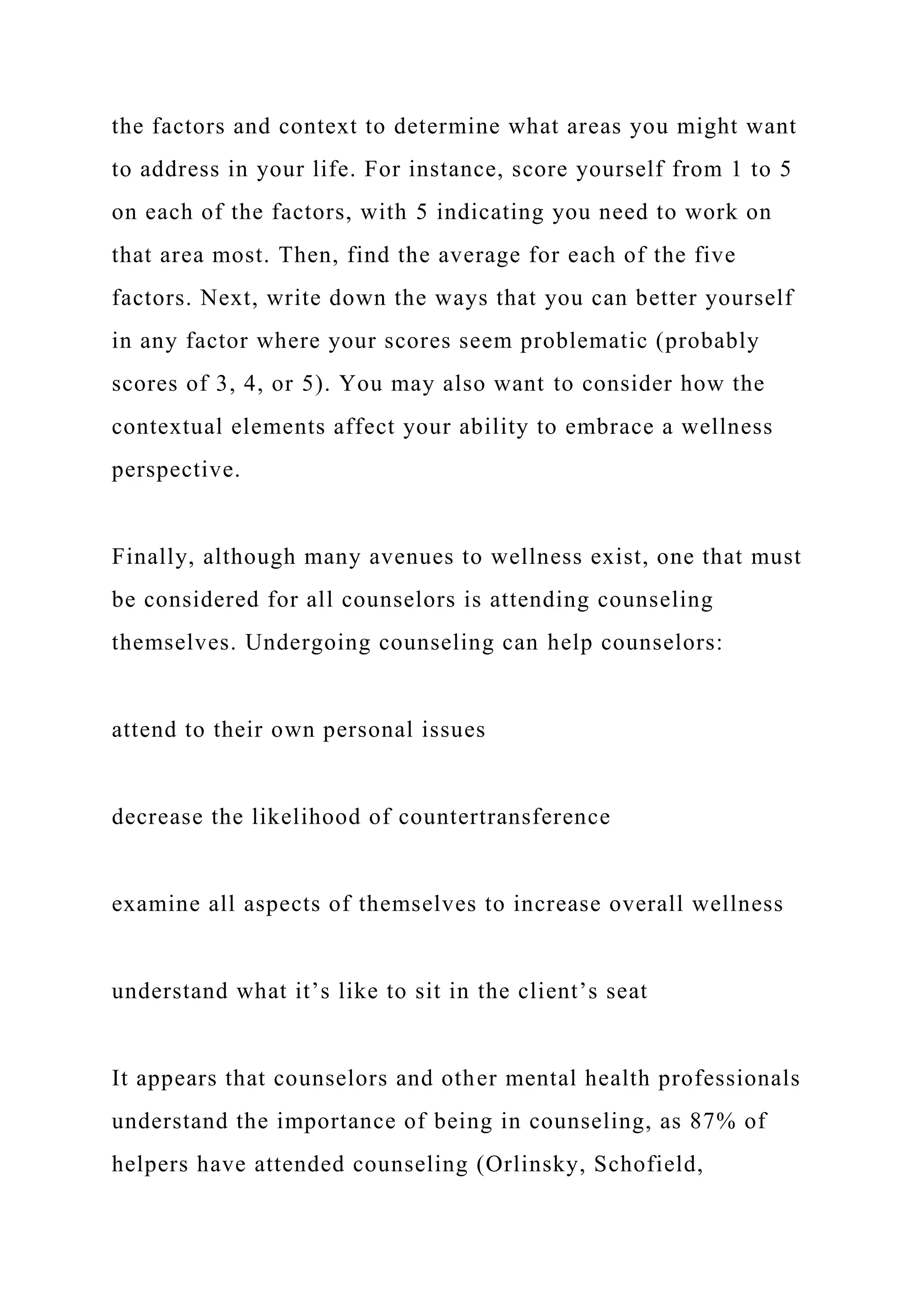 the factors and context to determine what areas you might want
to address in your life. For instance, score yourself from 1 to 5
on each of the factors, with 5 indicating you need to work on
that area most. Then, find the average for each of the five
factors. Next, write down the ways that you can better yourself
in any factor where your scores seem problematic (probably
scores of 3, 4, or 5). You may also want to consider how the
contextual elements affect your ability to embrace a wellness
perspective.
Finally, although many avenues to wellness exist, one that must
be considered for all counselors is attending counseling
themselves. Undergoing counseling can help counselors:
attend to their own personal issues
decrease the likelihood of countertransference
examine all aspects of themselves to increase overall wellness
understand what it’s like to sit in the client’s seat
It appears that counselors and other mental health professionals
understand the importance of being in counseling, as 87% of
helpers have attended counseling (Orlinsky, Schofield,
 