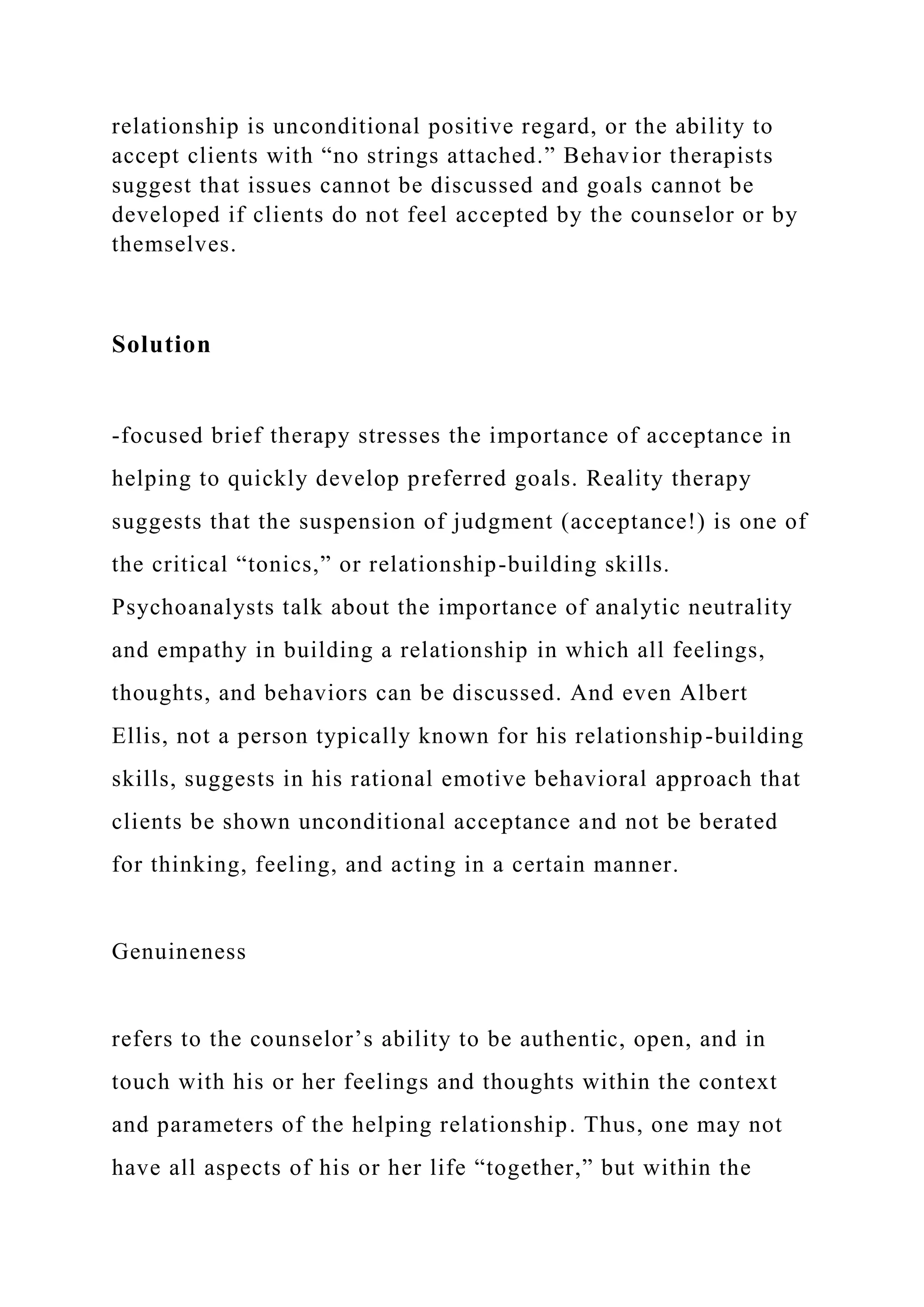 relationship is unconditional positive regard, or the ability to
accept clients with “no strings attached.” Behavior therapists
suggest that issues cannot be discussed and goals cannot be
developed if clients do not feel accepted by the counselor or by
themselves.
Solution
-focused brief therapy stresses the importance of acceptance in
helping to quickly develop preferred goals. Reality therapy
suggests that the suspension of judgment (acceptance!) is one of
the critical “tonics,” or relationship-building skills.
Psychoanalysts talk about the importance of analytic neutrality
and empathy in building a relationship in which all feelings,
thoughts, and behaviors can be discussed. And even Albert
Ellis, not a person typically known for his relationship-building
skills, suggests in his rational emotive behavioral approach that
clients be shown unconditional acceptance and not be berated
for thinking, feeling, and acting in a certain manner.
Genuineness
refers to the counselor’s ability to be authentic, open, and in
touch with his or her feelings and thoughts within the context
and parameters of the helping relationship. Thus, one may not
have all aspects of his or her life “together,” but within the
 