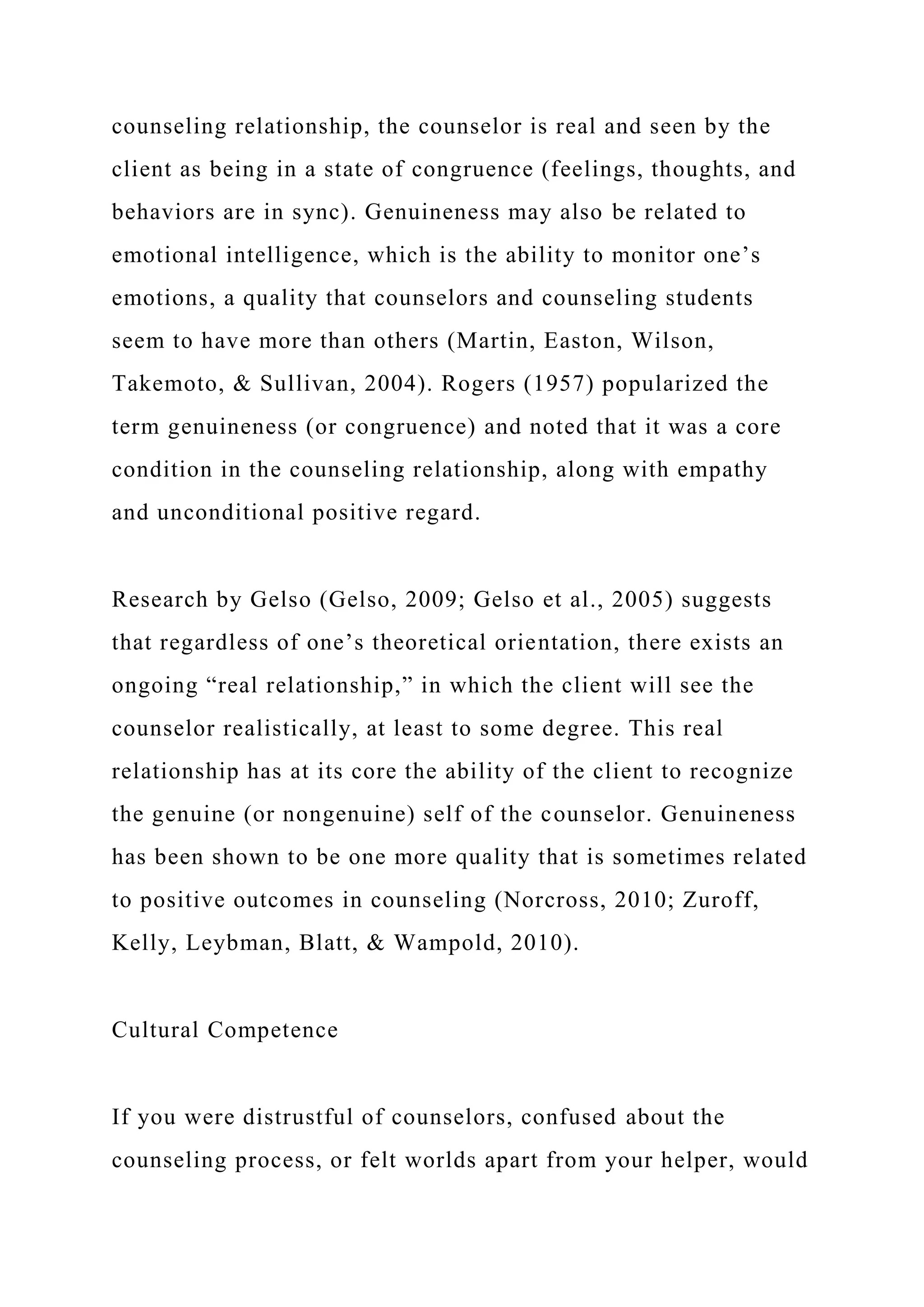 counseling relationship, the counselor is real and seen by the
client as being in a state of congruence (feelings, thoughts, and
behaviors are in sync). Genuineness may also be related to
emotional intelligence, which is the ability to monitor one’s
emotions, a quality that counselors and counseling students
seem to have more than others (Martin, Easton, Wilson,
Takemoto, & Sullivan, 2004). Rogers (1957) popularized the
term genuineness (or congruence) and noted that it was a core
condition in the counseling relationship, along with empathy
and unconditional positive regard.
Research by Gelso (Gelso, 2009; Gelso et al., 2005) suggests
that regardless of one’s theoretical orientation, there exists an
ongoing “real relationship,” in which the client will see the
counselor realistically, at least to some degree. This real
relationship has at its core the ability of the client to recognize
the genuine (or nongenuine) self of the counselor. Genuineness
has been shown to be one more quality that is sometimes related
to positive outcomes in counseling (Norcross, 2010; Zuroff,
Kelly, Leybman, Blatt, & Wampold, 2010).
Cultural Competence
If you were distrustful of counselors, confused about the
counseling process, or felt worlds apart from your helper, would
 