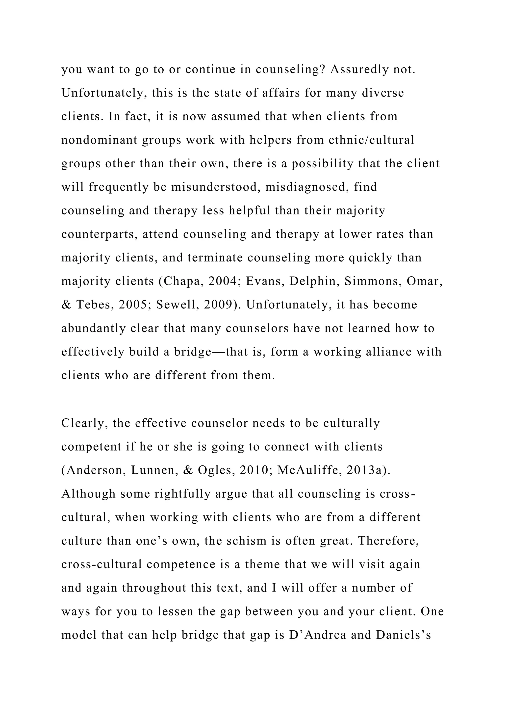 you want to go to or continue in counseling? Assuredly not.
Unfortunately, this is the state of affairs for many diverse
clients. In fact, it is now assumed that when clients from
nondominant groups work with helpers from ethnic/cultural
groups other than their own, there is a possibility that the client
will frequently be misunderstood, misdiagnosed, find
counseling and therapy less helpful than their majority
counterparts, attend counseling and therapy at lower rates than
majority clients, and terminate counseling more quickly than
majority clients (Chapa, 2004; Evans, Delphin, Simmons, Omar,
& Tebes, 2005; Sewell, 2009). Unfortunately, it has become
abundantly clear that many counselors have not learned how to
effectively build a bridge—that is, form a working alliance with
clients who are different from them.
Clearly, the effective counselor needs to be culturally
competent if he or she is going to connect with clients
(Anderson, Lunnen, & Ogles, 2010; McAuliffe, 2013a).
Although some rightfully argue that all counseling is cross-
cultural, when working with clients who are from a different
culture than one’s own, the schism is often great. Therefore,
cross-cultural competence is a theme that we will visit again
and again throughout this text, and I will offer a number of
ways for you to lessen the gap between you and your client. One
model that can help bridge that gap is D’Andrea and Daniels’s
 