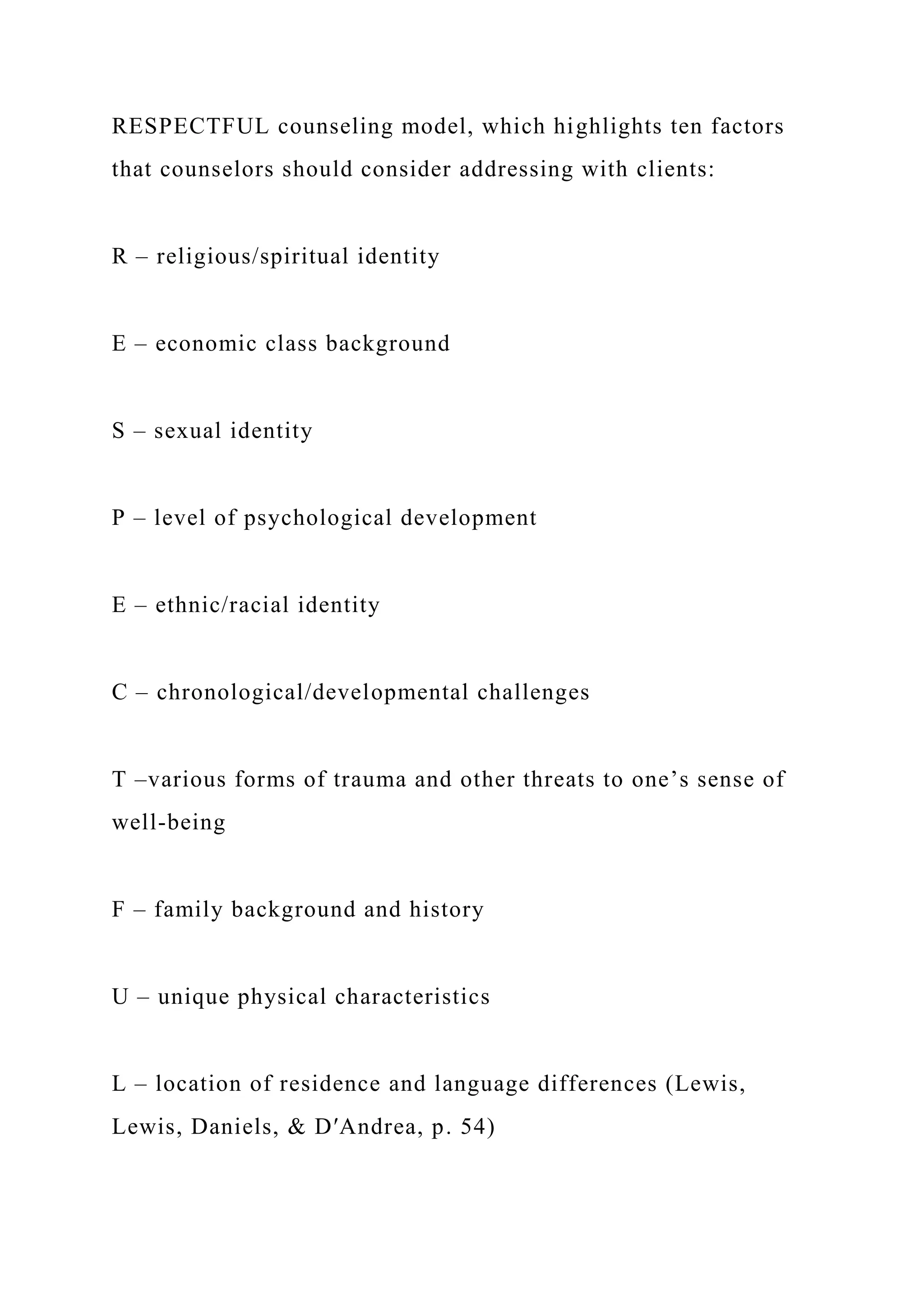 RESPECTFUL counseling model, which highlights ten factors
that counselors should consider addressing with clients:
R – religious/spiritual identity
E – economic class background
S – sexual identity
P – level of psychological development
E – ethnic/racial identity
C – chronological/developmental challenges
T –various forms of trauma and other threats to one’s sense of
well-being
F – family background and history
U – unique physical characteristics
L – location of residence and language differences (Lewis,
Lewis, Daniels, & D′Andrea, p. 54)
 