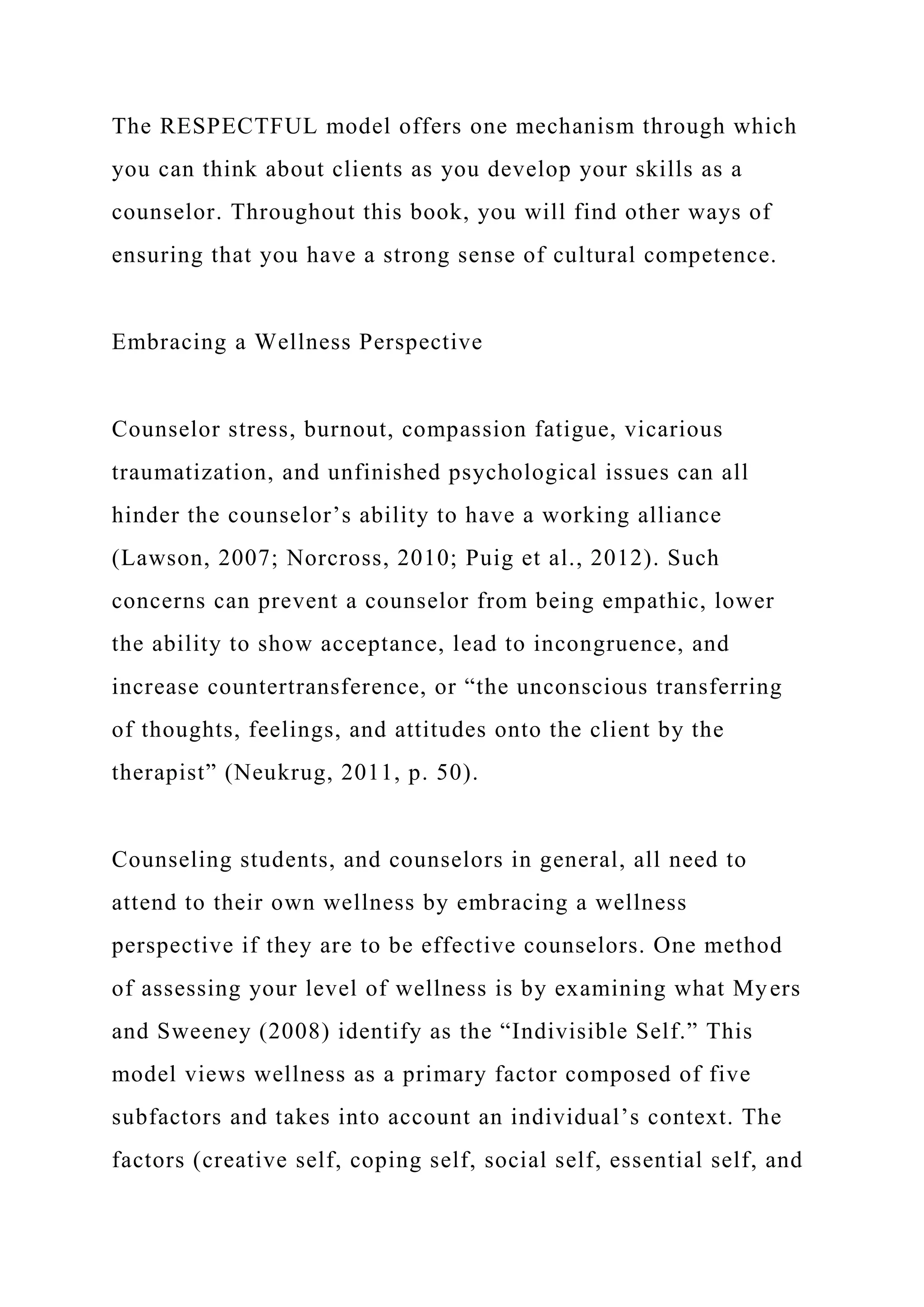 The RESPECTFUL model offers one mechanism through which
you can think about clients as you develop your skills as a
counselor. Throughout this book, you will find other ways of
ensuring that you have a strong sense of cultural competence.
Embracing a Wellness Perspective
Counselor stress, burnout, compassion fatigue, vicarious
traumatization, and unfinished psychological issues can all
hinder the counselor’s ability to have a working alliance
(Lawson, 2007; Norcross, 2010; Puig et al., 2012). Such
concerns can prevent a counselor from being empathic, lower
the ability to show acceptance, lead to incongruence, and
increase countertransference, or “the unconscious transferring
of thoughts, feelings, and attitudes onto the client by the
therapist” (Neukrug, 2011, p. 50).
Counseling students, and counselors in general, all need to
attend to their own wellness by embracing a wellness
perspective if they are to be effective counselors. One method
of assessing your level of wellness is by examining what Myers
and Sweeney (2008) identify as the “Indivisible Self.” This
model views wellness as a primary factor composed of five
subfactors and takes into account an individual’s context. The
factors (creative self, coping self, social self, essential self, and
 