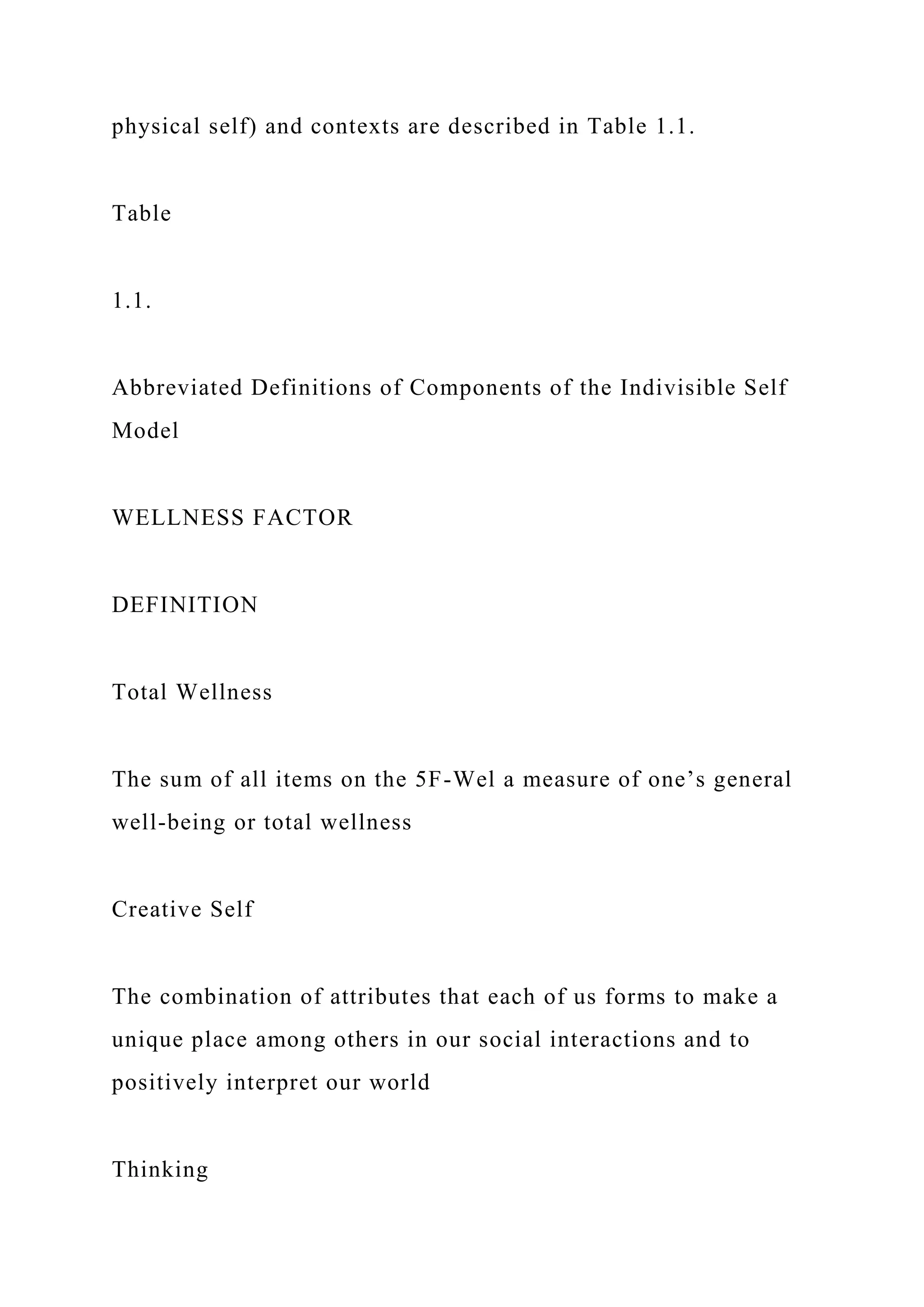 physical self) and contexts are described in Table 1.1.
Table
1.1.
Abbreviated Definitions of Components of the Indivisible Self
Model
WELLNESS FACTOR
DEFINITION
Total Wellness
The sum of all items on the 5F-Wel a measure of one’s general
well-being or total wellness
Creative Self
The combination of attributes that each of us forms to make a
unique place among others in our social interactions and to
positively interpret our world
Thinking
 