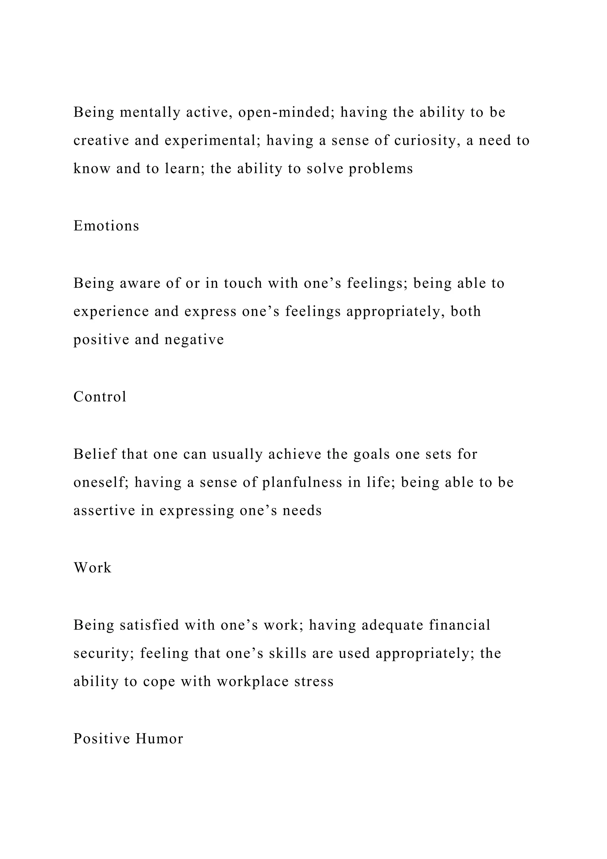 Being mentally active, open-minded; having the ability to be
creative and experimental; having a sense of curiosity, a need to
know and to learn; the ability to solve problems
Emotions
Being aware of or in touch with one’s feelings; being able to
experience and express one’s feelings appropriately, both
positive and negative
Control
Belief that one can usually achieve the goals one sets for
oneself; having a sense of planfulness in life; being able to be
assertive in expressing one’s needs
Work
Being satisfied with one’s work; having adequate financial
security; feeling that one’s skills are used appropriately; the
ability to cope with workplace stress
Positive Humor
 