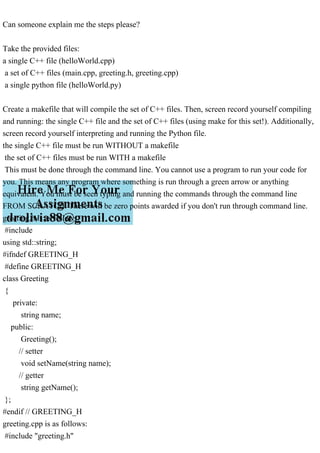 Can someone explain me the steps please?
Take the provided files:
a single C++ file (helloWorld.cpp)
a set of C++ files (main.cpp, greeting.h, greeting.cpp)
a single python file (helloWorld.py)
Create a makefile that will compile the set of C++ files. Then, screen record yourself compiling
and running: the single C++ file and the set of C++ files (using make for this set!). Additionally,
screen record yourself interpreting and running the Python file.
the single C++ file must be run WITHOUT a makefile
the set of C++ files must be run WITH a makefile
This must be done through the command line. You cannot use a program to run your code for
you. This means any program where something is run through a green arrow or anything
equivalent. You must be seen typing and running the commands through the command line
FROM SCRATCH. There will be zero points awarded if you don't run through command line.
greeting.h is as follows:
#include
using std::string;
#ifndef GREETING_H
#define GREETING_H
class Greeting
{
private:
string name;
public:
Greeting();
// setter
void setName(string name);
// getter
string getName();
};
#endif // GREETING_H
greeting.cpp is as follows:
#include "greeting.h"
 