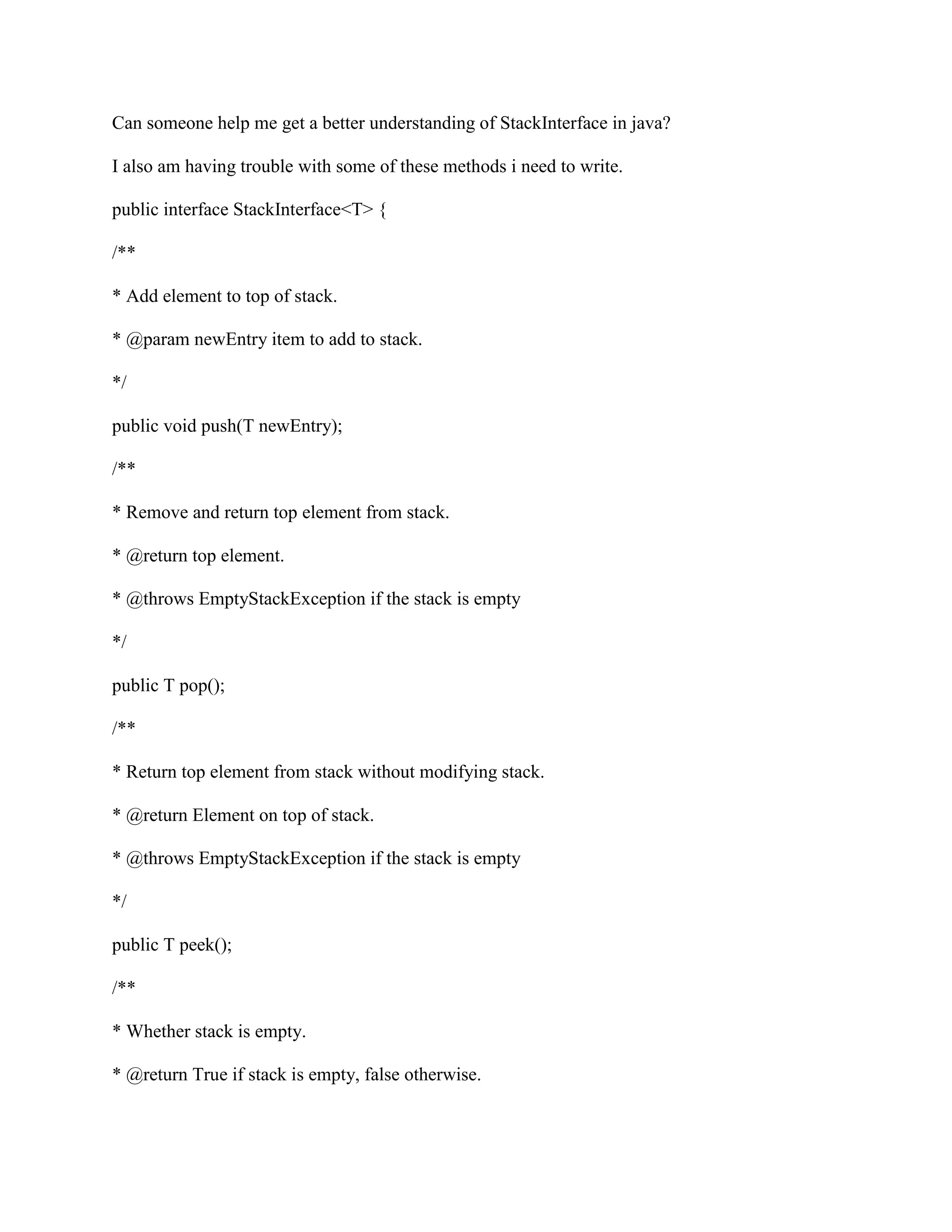 Can someone help me get a better understanding of StackInterface in java?
I also am having trouble with some of these methods i need to write.
public interface StackInterface<T> {
/**
* Add element to top of stack.
* @param newEntry item to add to stack.
*/
public void push(T newEntry);
/**
* Remove and return top element from stack.
* @return top element.
* @throws EmptyStackException if the stack is empty
*/
public T pop();
/**
* Return top element from stack without modifying stack.
* @return Element on top of stack.
* @throws EmptyStackException if the stack is empty
*/
public T peek();
/**
* Whether stack is empty.
* @return True if stack is empty, false otherwise.