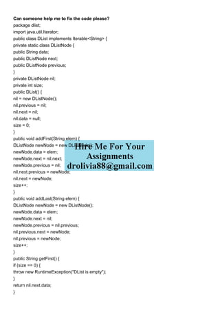 Can someone help me to fix the code please?
package dlist;
import java.util.Iterator;
public class DList implements Iterable<String> {
private static class DListNode {
public String data;
public DListNode next;
public DListNode previous;
}
private DListNode nil;
private int size;
public DList() {
nil = new DListNode();
nil.previous = nil;
nil.next = nil;
nil.data = null;
size = 0;
}
public void addFirst(String elem) {
DListNode newNode = new DListNode();
newNode.data = elem;
newNode.next = nil.next;
newNode.previous = nil;
nil.next.previous = newNode;
nil.next = newNode;
size++;
}
public void addLast(String elem) {
DListNode newNode = new DListNode();
newNode.data = elem;
newNode.next = nil;
newNode.previous = nil.previous;
nil.previous.next = newNode;
nil.previous = newNode;
size++;
}
public String getFirst() {
if (size == 0) {
throw new RuntimeException("DList is empty");
}
return nil.next.data;
}