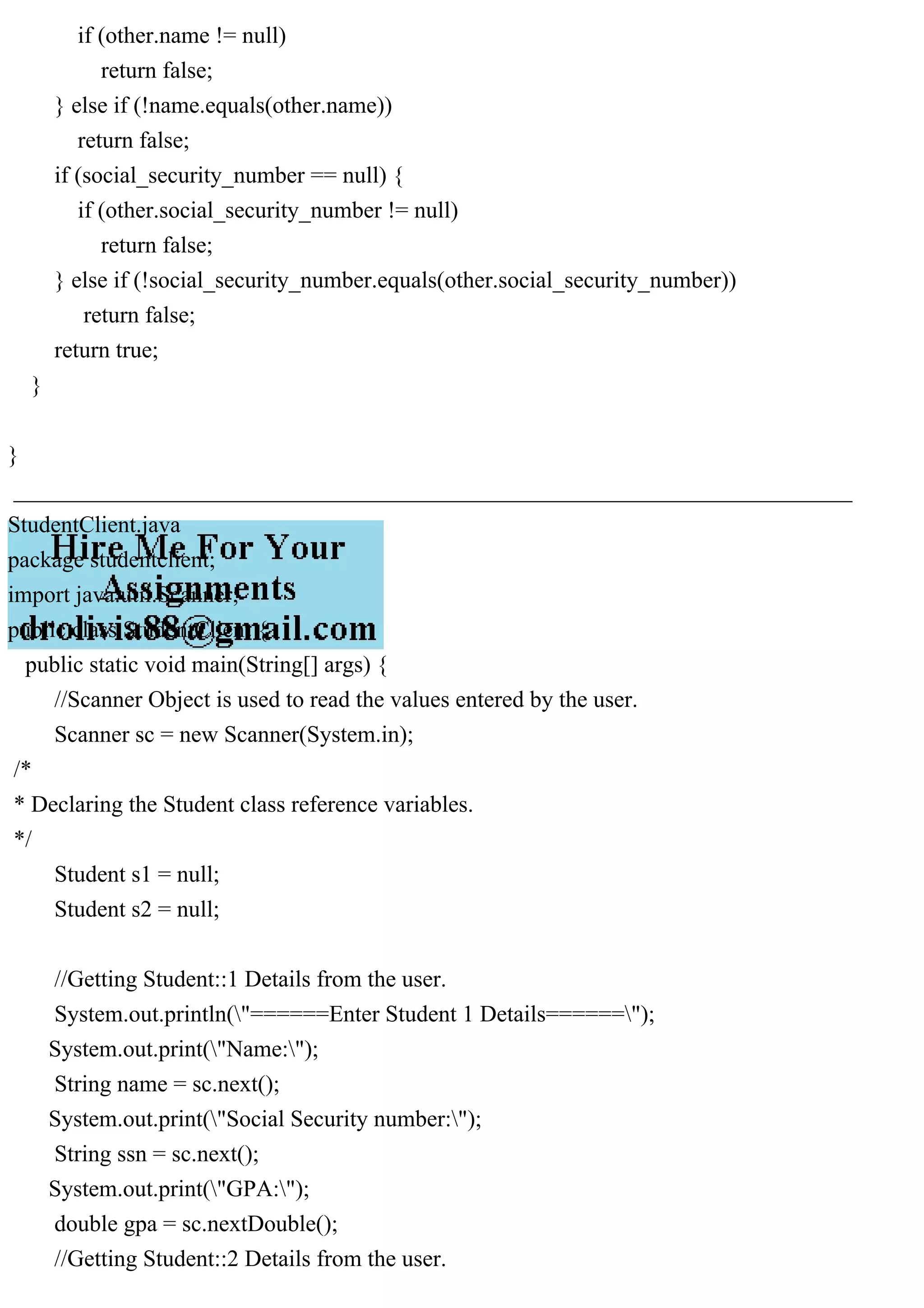 if (other.name != null)
return false;
} else if (!name.equals(other.name))
return false;
if (social_security_number == null) {
if (other.social_security_number != null)
return false;
} else if (!social_security_number.equals(other.social_security_number))
return false;
return true;
}
}
________________________________________________________________________
StudentClient.java
package studentclient;
import java.util.Scanner;
public class StudentClient {
public static void main(String[] args) {
//Scanner Object is used to read the values entered by the user.
Scanner sc = new Scanner(System.in);
/*
* Declaring the Student class reference variables.
*/
Student s1 = null;
Student s2 = null;
//Getting Student::1 Details from the user.
System.out.println("======Enter Student 1 Details======");
System.out.print("Name:");
String name = sc.next();
System.out.print("Social Security number:");
String ssn = sc.next();
System.out.print("GPA:");
double gpa = sc.nextDouble();
//Getting Student::2 Details from the user.
 
