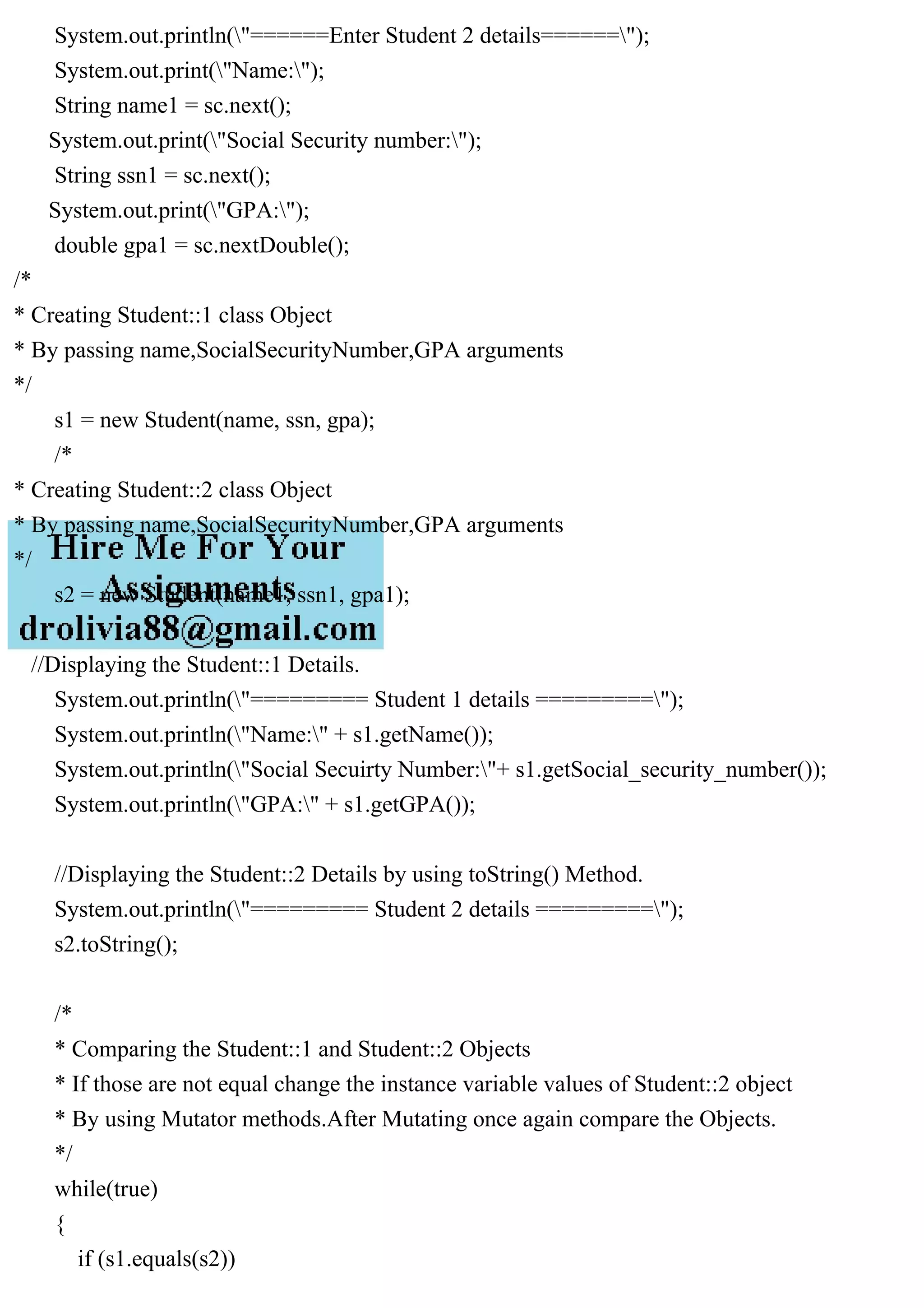System.out.println("======Enter Student 2 details======");
System.out.print("Name:");
String name1 = sc.next();
System.out.print("Social Security number:");
String ssn1 = sc.next();
System.out.print("GPA:");
double gpa1 = sc.nextDouble();
/*
* Creating Student::1 class Object
* By passing name,SocialSecurityNumber,GPA arguments
*/
s1 = new Student(name, ssn, gpa);
/*
* Creating Student::2 class Object
* By passing name,SocialSecurityNumber,GPA arguments
*/
s2 = new Student(name1, ssn1, gpa1);
//Displaying the Student::1 Details.
System.out.println("========= Student 1 details =========");
System.out.println("Name:" + s1.getName());
System.out.println("Social Secuirty Number:"+ s1.getSocial_security_number());
System.out.println("GPA:" + s1.getGPA());
//Displaying the Student::2 Details by using toString() Method.
System.out.println("========= Student 2 details =========");
s2.toString();
/*
* Comparing the Student::1 and Student::2 Objects
* If those are not equal change the instance variable values of Student::2 object
* By using Mutator methods.After Mutating once again compare the Objects.
*/
while(true)
{
if (s1.equals(s2))
 
