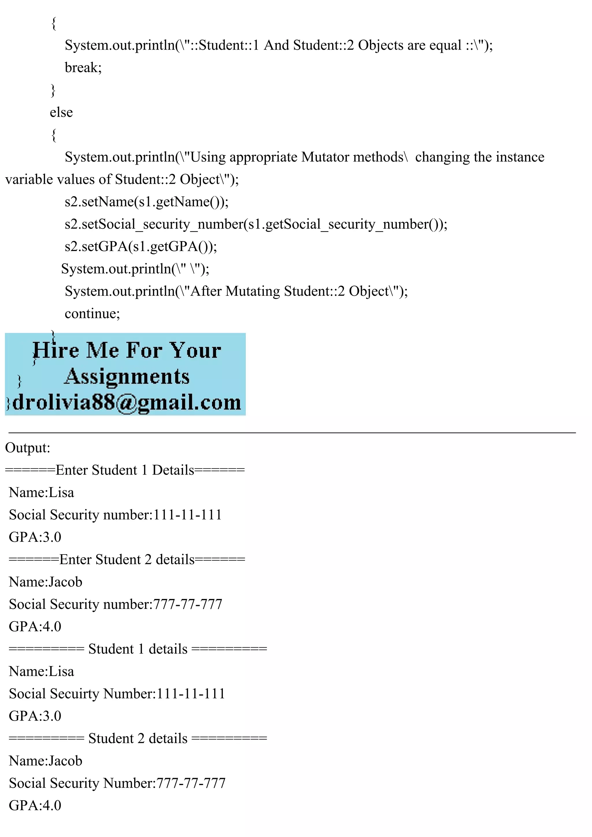 {
System.out.println("::Student::1 And Student::2 Objects are equal ::");
break;
}
else
{
System.out.println("Using appropriate Mutator methods changing the instance
variable values of Student::2 Object");
s2.setName(s1.getName());
s2.setSocial_security_number(s1.getSocial_security_number());
s2.setGPA(s1.getGPA());
System.out.println(" ");
System.out.println("After Mutating Student::2 Object");
continue;
}
}
}
}
____________________________________________________________________________
Output:
======Enter Student 1 Details======
Name:Lisa
Social Security number:111-11-111
GPA:3.0
======Enter Student 2 details======
Name:Jacob
Social Security number:777-77-777
GPA:4.0
========= Student 1 details =========
Name:Lisa
Social Secuirty Number:111-11-111
GPA:3.0
========= Student 2 details =========
Name:Jacob
Social Security Number:777-77-777
GPA:4.0
 