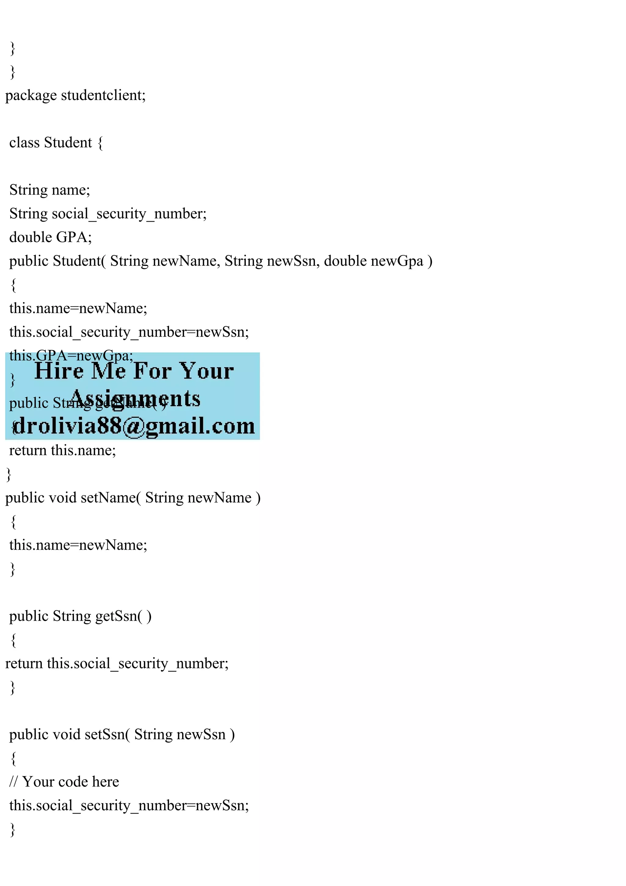 }
}
package studentclient;
class Student {
String name;
String social_security_number;
double GPA;
public Student( String newName, String newSsn, double newGpa )
{
this.name=newName;
this.social_security_number=newSsn;
this.GPA=newGpa;
}
public String getName( )
{
return this.name;
}
public void setName( String newName )
{
this.name=newName;
}
public String getSsn( )
{
return this.social_security_number;
}
public void setSsn( String newSsn )
{
// Your code here
this.social_security_number=newSsn;
}
 