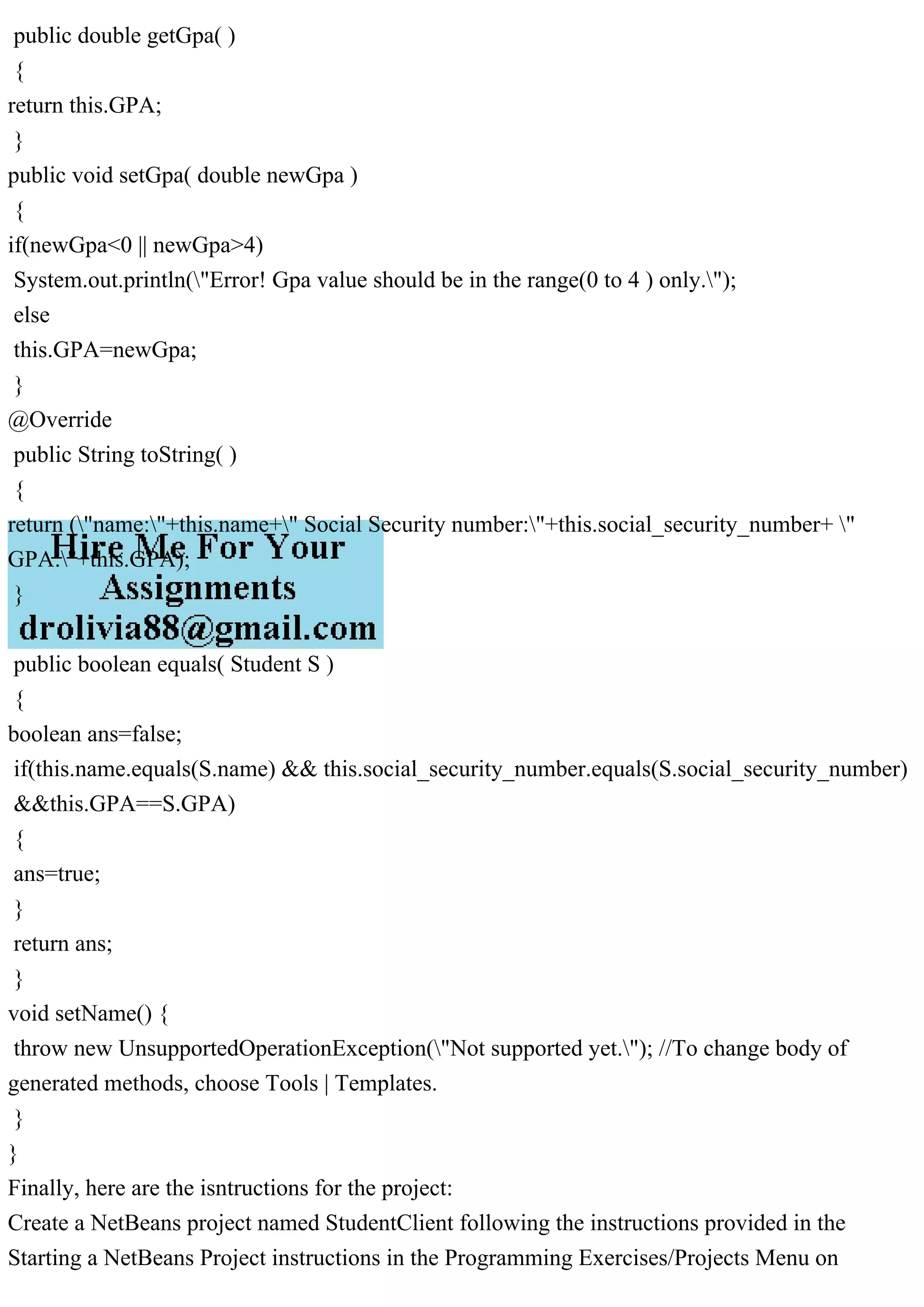 public double getGpa( )
{
return this.GPA;
}
public void setGpa( double newGpa )
{
if(newGpa<0 || newGpa>4)
System.out.println("Error! Gpa value should be in the range(0 to 4 ) only.");
else
this.GPA=newGpa;
}
@Override
public String toString( )
{
return ("name:"+this.name+" Social Security number:"+this.social_security_number+ "
GPA:"+this.GPA);
}
public boolean equals( Student S )
{
boolean ans=false;
if(this.name.equals(S.name) && this.social_security_number.equals(S.social_security_number)
&&this.GPA==S.GPA)
{
ans=true;
}
return ans;
}
void setName() {
throw new UnsupportedOperationException("Not supported yet."); //To change body of
generated methods, choose Tools | Templates.
}
}
Finally, here are the isntructions for the project:
Create a NetBeans project named StudentClient following the instructions provided in the
Starting a NetBeans Project instructions in the Programming Exercises/Projects Menu on
 