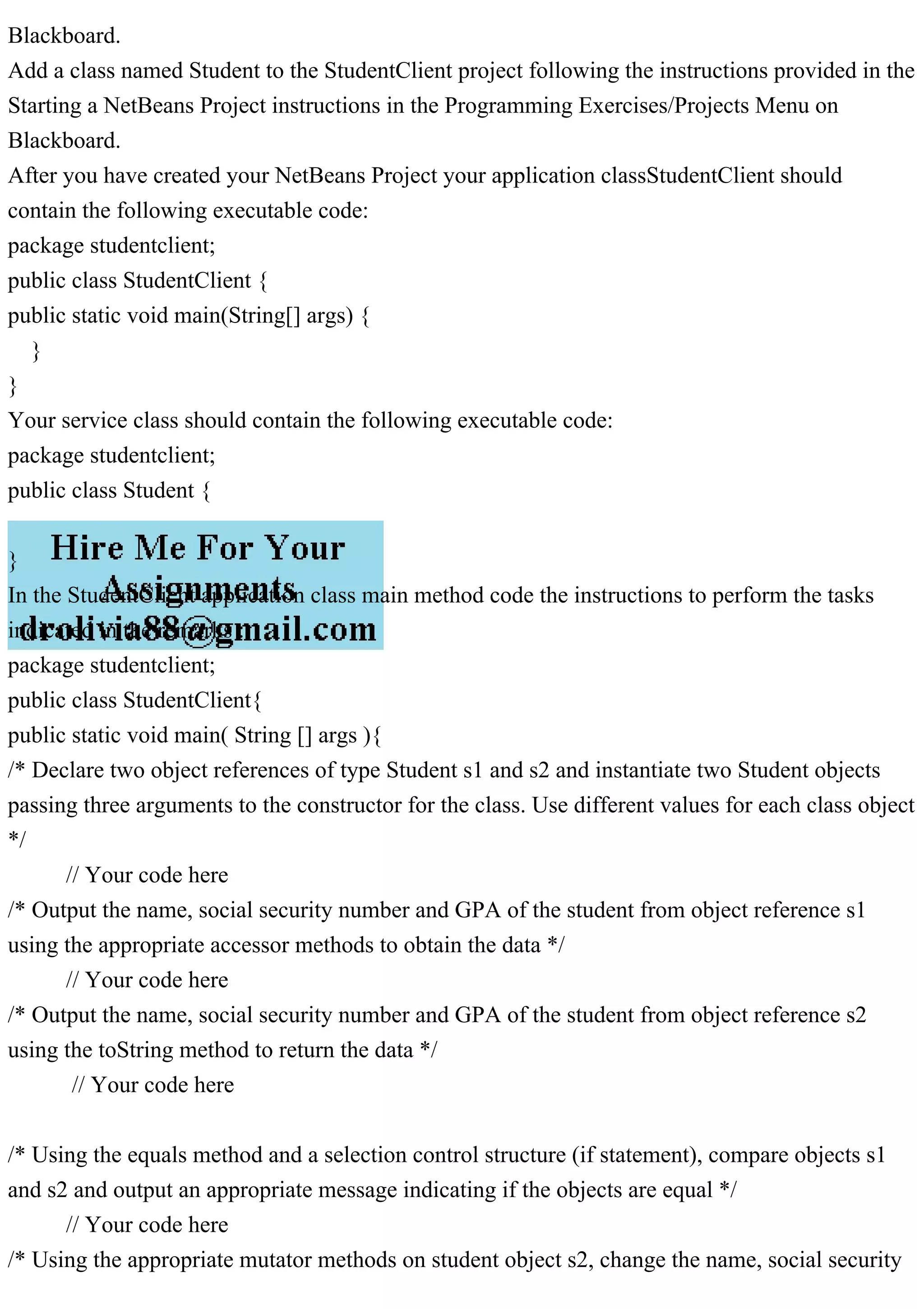 Blackboard.
Add a class named Student to the StudentClient project following the instructions provided in the
Starting a NetBeans Project instructions in the Programming Exercises/Projects Menu on
Blackboard.
After you have created your NetBeans Project your application classStudentClient should
contain the following executable code:
package studentclient;
public class StudentClient {
public static void main(String[] args) {
}
}
Your service class should contain the following executable code:
package studentclient;
public class Student {
}
In the StudentClient application class main method code the instructions to perform the tasks
indicated in the remarks :
package studentclient;
public class StudentClient{
public static void main( String [] args ){
/* Declare two object references of type Student s1 and s2 and instantiate two Student objects
passing three arguments to the constructor for the class. Use different values for each class object
*/
// Your code here
/* Output the name, social security number and GPA of the student from object reference s1
using the appropriate accessor methods to obtain the data */
// Your code here
/* Output the name, social security number and GPA of the student from object reference s2
using the toString method to return the data */
// Your code here
/* Using the equals method and a selection control structure (if statement), compare objects s1
and s2 and output an appropriate message indicating if the objects are equal */
// Your code here
/* Using the appropriate mutator methods on student object s2, change the name, social security
 