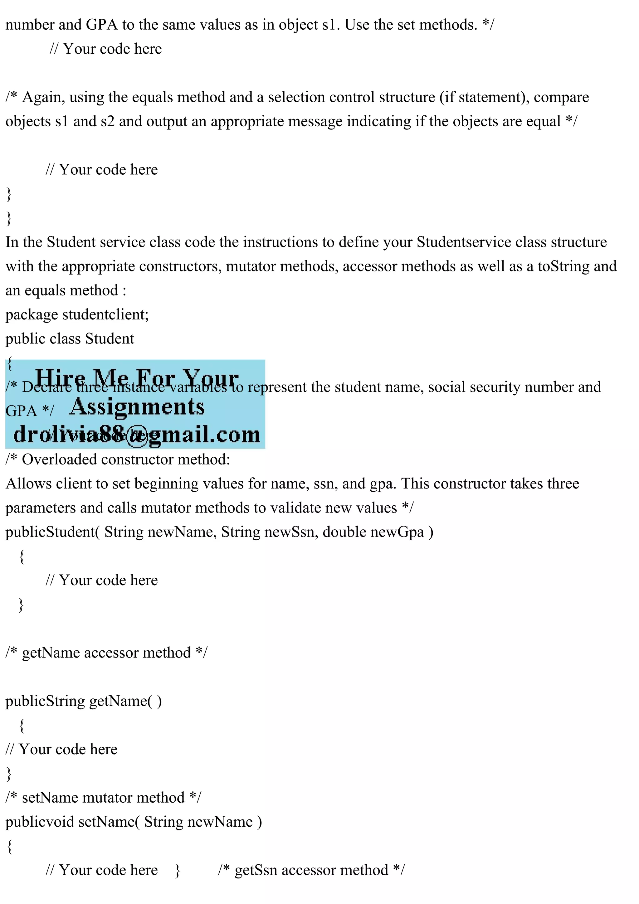 number and GPA to the same values as in object s1. Use the set methods. */
// Your code here
/* Again, using the equals method and a selection control structure (if statement), compare
objects s1 and s2 and output an appropriate message indicating if the objects are equal */
// Your code here
}
}
In the Student service class code the instructions to define your Studentservice class structure
with the appropriate constructors, mutator methods, accessor methods as well as a toString and
an equals method :
package studentclient;
public class Student
{
/* Declare three instance variables to represent the student name, social security number and
GPA */
// Your code here
/* Overloaded constructor method:
Allows client to set beginning values for name, ssn, and gpa. This constructor takes three
parameters and calls mutator methods to validate new values */
publicStudent( String newName, String newSsn, double newGpa )
{
// Your code here
}
/* getName accessor method */
publicString getName( )
{
// Your code here
}
/* setName mutator method */
publicvoid setName( String newName )
{
// Your code here } /* getSsn accessor method */
 