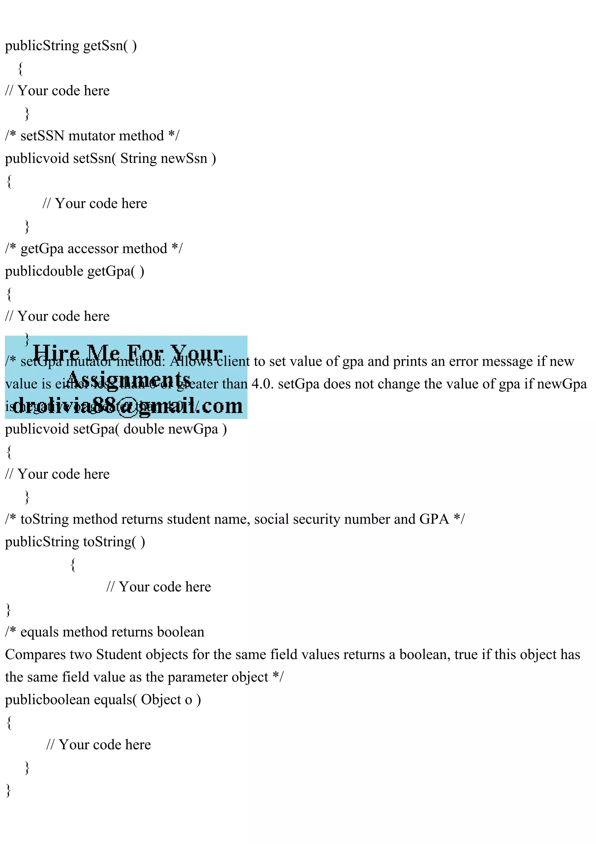 publicString getSsn( )
{
// Your code here
}
/* setSSN mutator method */
publicvoid setSsn( String newSsn )
{
// Your code here
}
/* getGpa accessor method */
publicdouble getGpa( )
{
// Your code here
}
/* setGpa mutator method: Allows client to set value of gpa and prints an error message if new
value is either less than 0 or greater than 4.0. setGpa does not change the value of gpa if newGpa
is negative or greater than 4.0 */
publicvoid setGpa( double newGpa )
{
// Your code here
}
/* toString method returns student name, social security number and GPA */
publicString toString( )
{
// Your code here
}
/* equals method returns boolean
Compares two Student objects for the same field values returns a boolean, true if this object has
the same field value as the parameter object */
publicboolean equals( Object o )
{
// Your code here
}
}
 