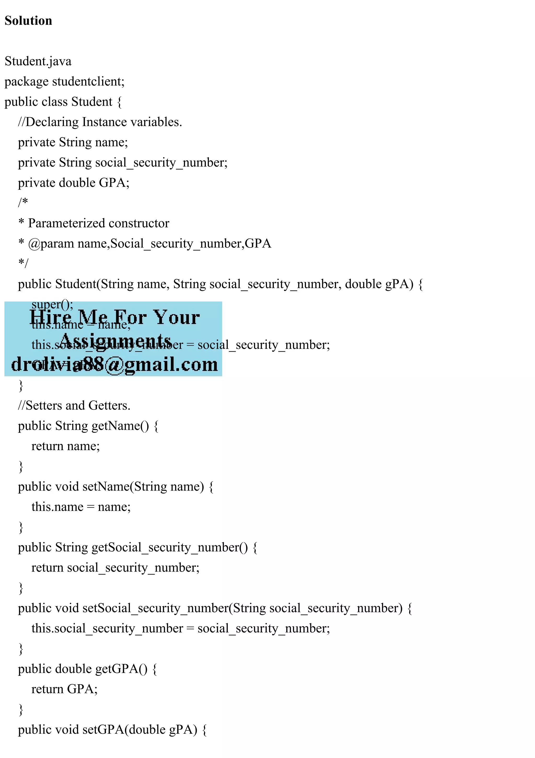 Solution
Student.java
package studentclient;
public class Student {
//Declaring Instance variables.
private String name;
private String social_security_number;
private double GPA;
/*
* Parameterized constructor
* @param name,Social_security_number,GPA
*/
public Student(String name, String social_security_number, double gPA) {
super();
this.name = name;
this.social_security_number = social_security_number;
GPA = gPA;
}
//Setters and Getters.
public String getName() {
return name;
}
public void setName(String name) {
this.name = name;
}
public String getSocial_security_number() {
return social_security_number;
}
public void setSocial_security_number(String social_security_number) {
this.social_security_number = social_security_number;
}
public double getGPA() {
return GPA;
}
public void setGPA(double gPA) {
 