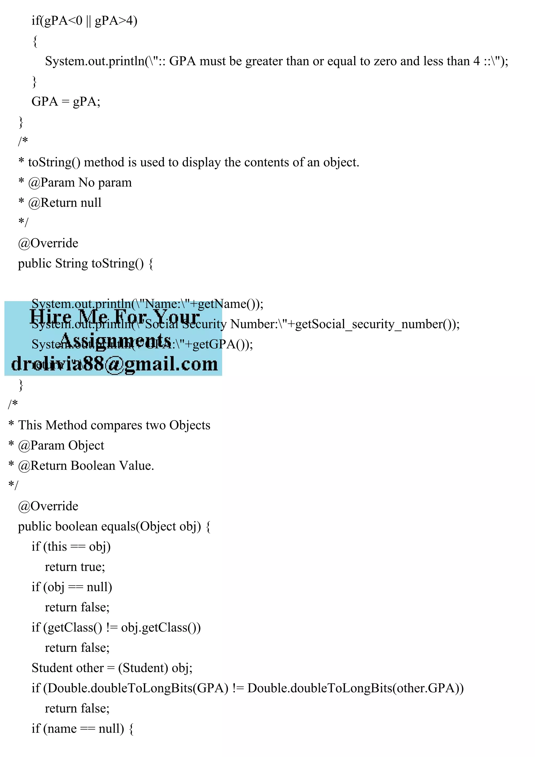 if(gPA<0 || gPA>4)
{
System.out.println(":: GPA must be greater than or equal to zero and less than 4 ::");
}
GPA = gPA;
}
/*
* toString() method is used to display the contents of an object.
* @Param No param
* @Return null
*/
@Override
public String toString() {
System.out.println("Name:"+getName());
System.out.println("Social Security Number:"+getSocial_security_number());
System.out.println("GPA:"+getGPA());
return " ";
}
/*
* This Method compares two Objects
* @Param Object
* @Return Boolean Value.
*/
@Override
public boolean equals(Object obj) {
if (this == obj)
return true;
if (obj == null)
return false;
if (getClass() != obj.getClass())
return false;
Student other = (Student) obj;
if (Double.doubleToLongBits(GPA) != Double.doubleToLongBits(other.GPA))
return false;
if (name == null) {
 