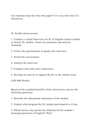 Can someone help me write this paper? It is very short but it is
beyond me.
EL Profile (Instructions)
1. Conduct a virtual Interview of a K-12 English learner student
or former EL student. (interview questions and answers
included)
2. Utilize the questionnaire to guide your interview.
3. Scribe the conversation.
4. Analyze the interview.
5. Compose and write your connections.
6. Develop an activity to support the EL in the content areas.
(300-500 Words).
Based on the completed profile of the interviewee, answer the
following questions:
1. Describe the educational experience of the student.
2. Explain what program the EL student participated in if any.
3. Which factors may positively influence/ed the student’s
learning/acquisition of English? Why?
 