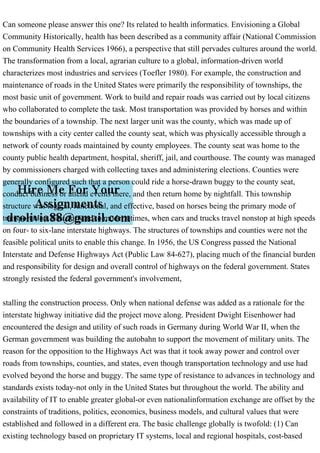 Can someone please answer this one? Its related to health informatics. Envisioning a Global
Community Historically, health has been described as a community affair (National Commission
on Community Health Services 1966), a perspective that still pervades cultures around the world.
The transformation from a local, agrarian culture to a global, information-driven world
characterizes most industries and services (Toefler 1980). For example, the construction and
maintenance of roads in the United States were primarily the responsibility of townships, the
most basic unit of government. Work to build and repair roads was carried out by local citizens
who collaborated to complete the task. Most transportation was provided by horses and within
the boundaries of a township. The next larger unit was the county, which was made up of
townships with a city center called the county seat, which was physically accessible through a
network of county roads maintained by county employees. The county seat was home to the
county public health department, hospital, sheriff, jail, and courthouse. The county was managed
by commissioners charged with collecting taxes and administering elections. Counties were
generally configured such that a person could ride a horse-drawn buggy to the county seat,
conduct business or attend events there, and then return home by nightfall. This township
structure was logical, functional, and effective, based on horses being the primary mode of
transportation. Fast-forward to modern times, when cars and trucks travel nonstop at high speeds
on four- to six-lane interstate highways. The structures of townships and counties were not the
feasible political units to enable this change. In 1956, the US Congress passed the National
Interstate and Defense Highways Act (Public Law 84-627), placing much of the financial burden
and responsibility for design and overall control of highways on the federal government. States
strongly resisted the federal government's involvement,
stalling the construction process. Only when national defense was added as a rationale for the
interstate highway initiative did the project move along. President Dwight Eisenhower had
encountered the design and utility of such roads in Germany during World War II, when the
German government was building the autobahn to support the movement of military units. The
reason for the opposition to the Highways Act was that it took away power and control over
roads from townships, counties, and states, even though transportation technology and use had
evolved beyond the horse and buggy. The same type of resistance to advances in technology and
standards exists today-not only in the United States but throughout the world. The ability and
availability of IT to enable greater global-or even nationalinformation exchange are offset by the
constraints of traditions, politics, economics, business models, and cultural values that were
established and followed in a different era. The basic challenge globally is twofold: (1) Can
existing technology based on proprietary IT systems, local and regional hospitals, cost-based
 