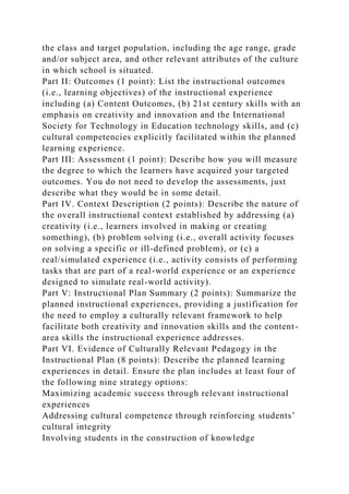 the class and target population, including the age range, grade
and/or subject area, and other relevant attributes of the culture
in which school is situated.
Part II: Outcomes (1 point): List the instructional outcomes
(i.e., learning objectives) of the instructional experience
including (a) Content Outcomes, (b) 21st century skills with an
emphasis on creativity and innovation and the International
Society for Technology in Education technology skills, and (c)
cultural competencies explicitly facilitated within the planned
learning experience.
Part III: Assessment (1 point): Describe how you will measure
the degree to which the learners have acquired your targeted
outcomes. You do not need to develop the assessments, just
describe what they would be in some detail.
Part IV. Context Description (2 points): Describe the nature of
the overall instructional context established by addressing (a)
creativity (i.e., learners involved in making or creating
something), (b) problem solving (i.e., overall activity focuses
on solving a specific or ill-defined problem), or (c) a
real/simulated experience (i.e., activity consists of performing
tasks that are part of a real-world experience or an experience
designed to simulate real-world activity).
Part V: Instructional Plan Summary (2 points): Summarize the
planned instructional experiences, providing a justification for
the need to employ a culturally relevant framework to help
facilitate both creativity and innovation skills and the content-
area skills the instructional experience addresses.
Part VI. Evidence of Culturally Relevant Pedagogy in the
Instructional Plan (8 points): Describe the planned learning
experiences in detail. Ensure the plan includes at least four of
the following nine strategy options:
Maximizing academic success through relevant instructional
experiences
Addressing cultural competence through reinforcing students’
cultural integrity
Involving students in the construction of knowledge
 