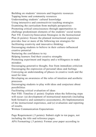 Building on students’ interests and linguistic resources
Tapping home and community resources
Understanding students’ cultural knowledge
Using interactive and constructivist teaching strategies
Examining the curriculum from multiple perspectives
Promoting critical consciousness through opportunities to
challenge predominant elements of the students’ social norms
Part VII. Creativity/Innovation Strategies in the Instructional
Plan (6 points): Ensure the planned instructional experience
provides four or more of the following ten strategies for
facilitating creativity and innovative thinking:
Encouraging students to believe in their culture-influenced
creative potential
Nurturing the confidence to try
Helping learners find their creative strengths
Promoting experiment and inquiry and a willingness to make
mistakes
Encouraging generative thought, free from immediate criticism
Encouraging the expression of personal ideas and feelings
Conveying an understanding of phases in creative work and the
need for time
Developing an awareness of the roles of intuition and aesthetic
processes
Encouraging students to play with ideas and conjecture about
possibilities
Facilitating critical evaluation of ideas
Part VIII: Timeline (1 point): Explain when the following steps
will occur: (a) development of instructional materials (including
both formative and summative assessments), (b) Implementation
of the instructional experience, and (c) evaluation and reporting
of results.
Written Communication Expectations
Page Requirement (.5 points): Submit eight to ten pages, not
including the title and reference pages.
APA Formatting (.5 points): Format your paper according to
 