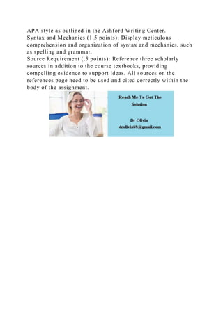 APA style as outlined in the Ashford Writing Center.
Syntax and Mechanics (1.5 points): Display meticulous
comprehension and organization of syntax and mechanics, such
as spelling and grammar.
Source Requirement (.5 points): Reference three scholarly
sources in addition to the course textbooks, providing
compelling evidence to support ideas. All sources on the
references page need to be used and cited correctly within the
body of the assignment.
 