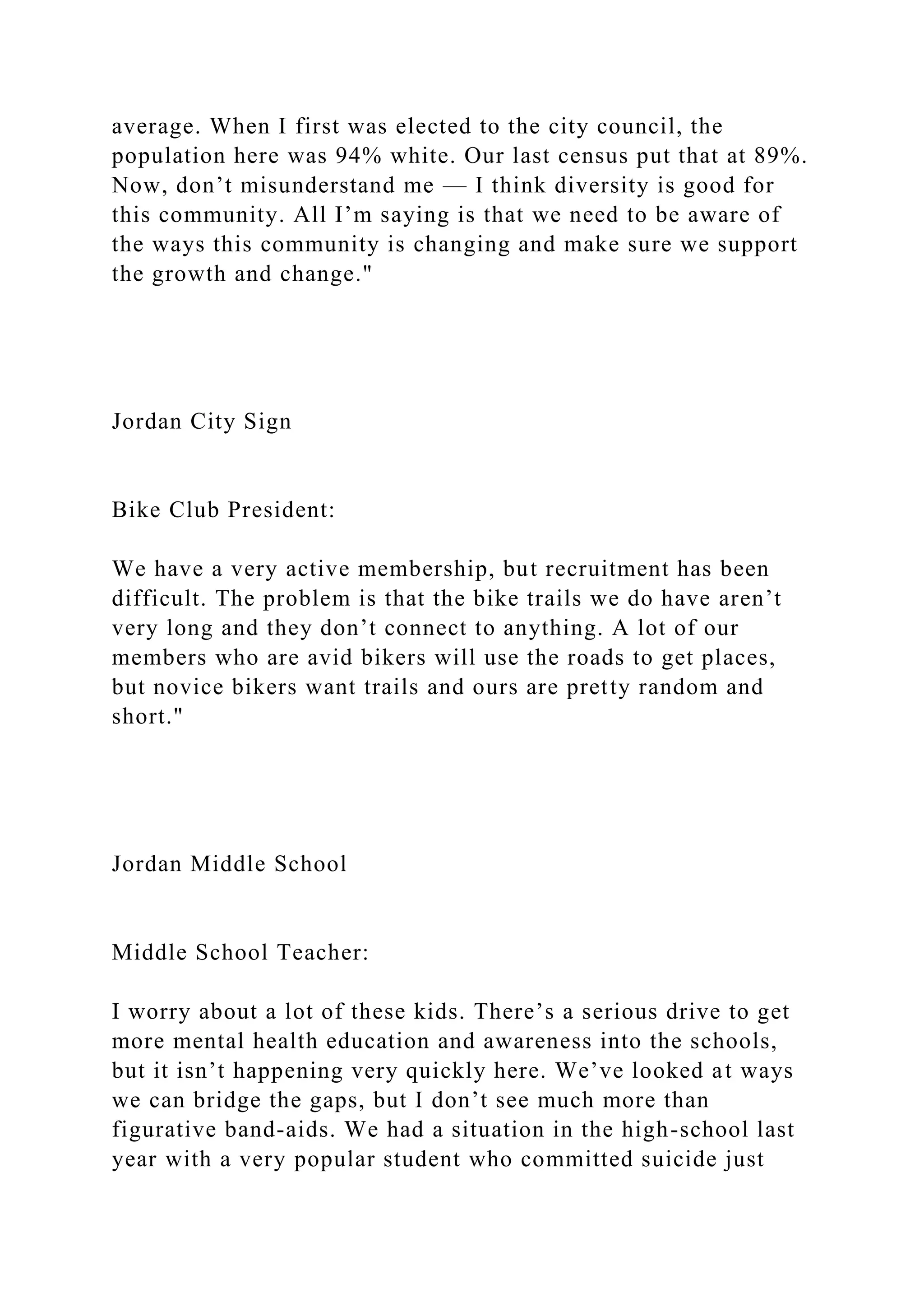 average. When I first was elected to the city council, the
population here was 94% white. Our last census put that at 89%.
Now, don’t misunderstand me — I think diversity is good for
this community. All I’m saying is that we need to be aware of
the ways this community is changing and make sure we support
the growth and change."
Jordan City Sign
Bike Club President:
We have a very active membership, but recruitment has been
difficult. The problem is that the bike trails we do have aren’t
very long and they don’t connect to anything. A lot of our
members who are avid bikers will use the roads to get places,
but novice bikers want trails and ours are pretty random and
short."
Jordan Middle School
Middle School Teacher:
I worry about a lot of these kids. There’s a serious drive to get
more mental health education and awareness into the schools,
but it isn’t happening very quickly here. We’ve looked at ways
we can bridge the gaps, but I don’t see much more than
figurative band-aids. We had a situation in the high-school last
year with a very popular student who committed suicide just
 