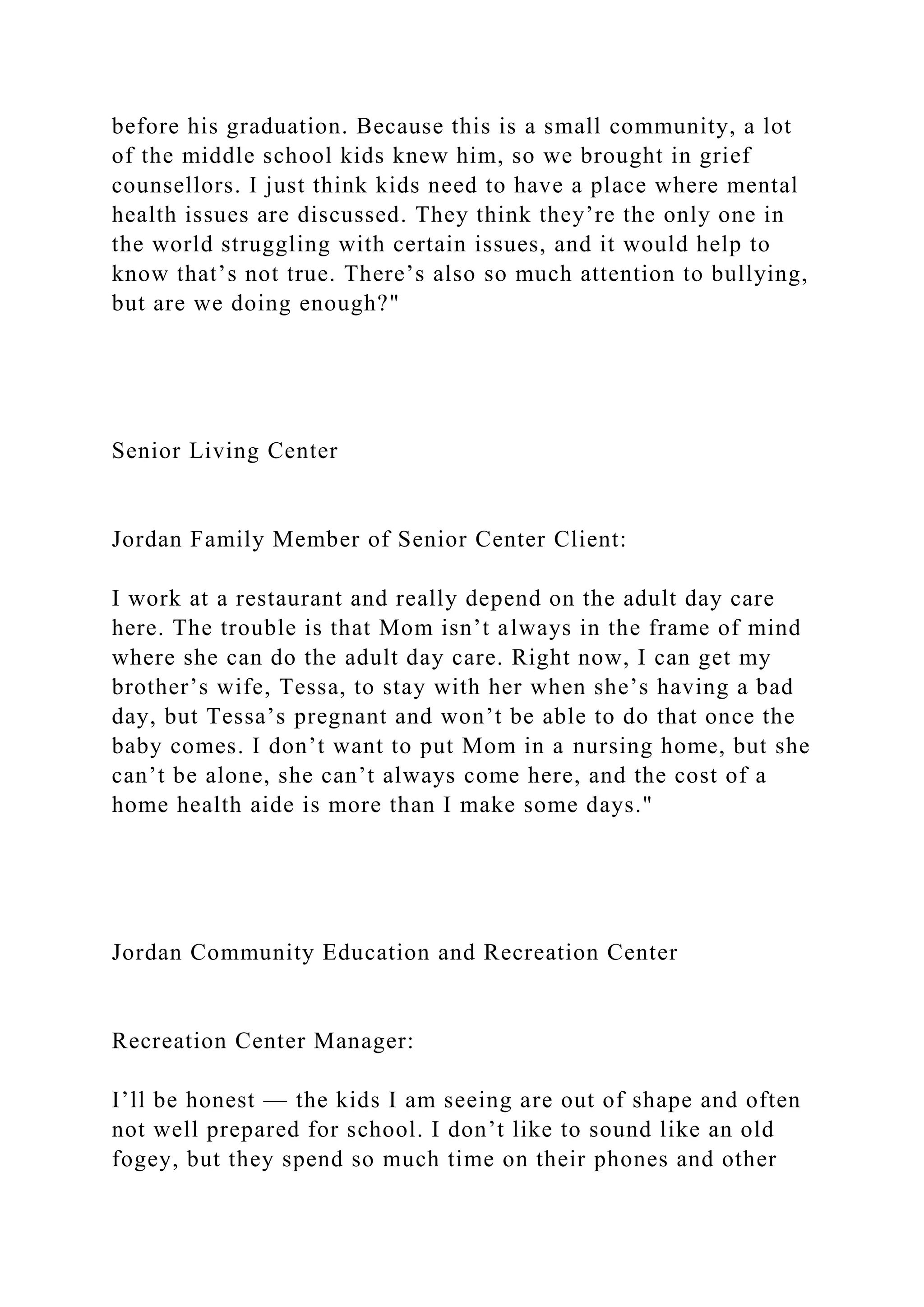 before his graduation. Because this is a small community, a lot
of the middle school kids knew him, so we brought in grief
counsellors. I just think kids need to have a place where mental
health issues are discussed. They think they’re the only one in
the world struggling with certain issues, and it would help to
know that’s not true. There’s also so much attention to bullying,
but are we doing enough?"
Senior Living Center
Jordan Family Member of Senior Center Client:
I work at a restaurant and really depend on the adult day care
here. The trouble is that Mom isn’t always in the frame of mind
where she can do the adult day care. Right now, I can get my
brother’s wife, Tessa, to stay with her when she’s having a bad
day, but Tessa’s pregnant and won’t be able to do that once the
baby comes. I don’t want to put Mom in a nursing home, but she
can’t be alone, she can’t always come here, and the cost of a
home health aide is more than I make some days."
Jordan Community Education and Recreation Center
Recreation Center Manager:
I’ll be honest — the kids I am seeing are out of shape and often
not well prepared for school. I don’t like to sound like an old
fogey, but they spend so much time on their phones and other
 