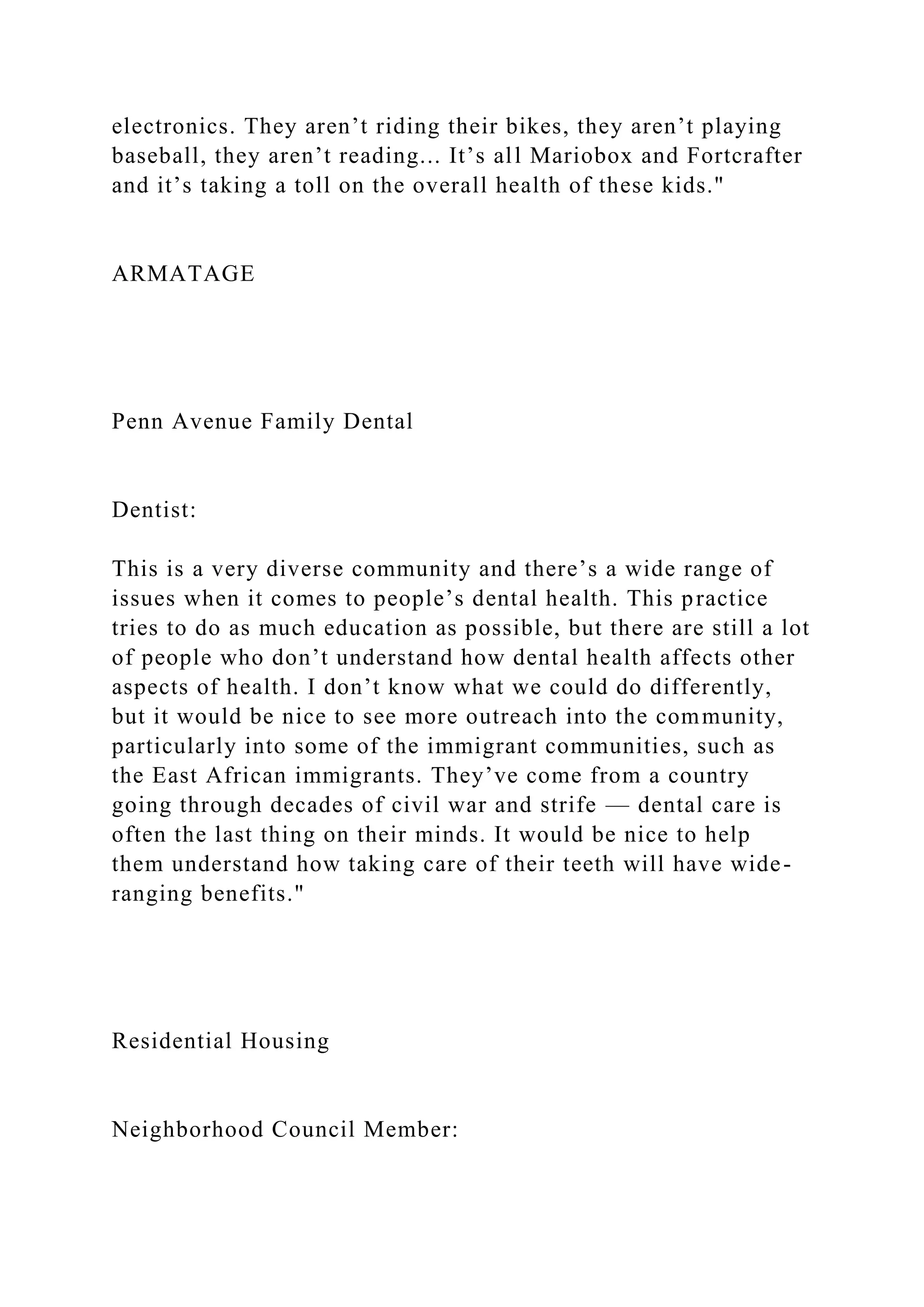 electronics. They aren’t riding their bikes, they aren’t playing
baseball, they aren’t reading... It’s all Mariobox and Fortcrafter
and it’s taking a toll on the overall health of these kids."
ARMATAGE
Penn Avenue Family Dental
Dentist:
This is a very diverse community and there’s a wide range of
issues when it comes to people’s dental health. This practice
tries to do as much education as possible, but there are still a lot
of people who don’t understand how dental health affects other
aspects of health. I don’t know what we could do differently,
but it would be nice to see more outreach into the community,
particularly into some of the immigrant communities, such as
the East African immigrants. They’ve come from a country
going through decades of civil war and strife — dental care is
often the last thing on their minds. It would be nice to help
them understand how taking care of their teeth will have wide-
ranging benefits."
Residential Housing
Neighborhood Council Member:
 
