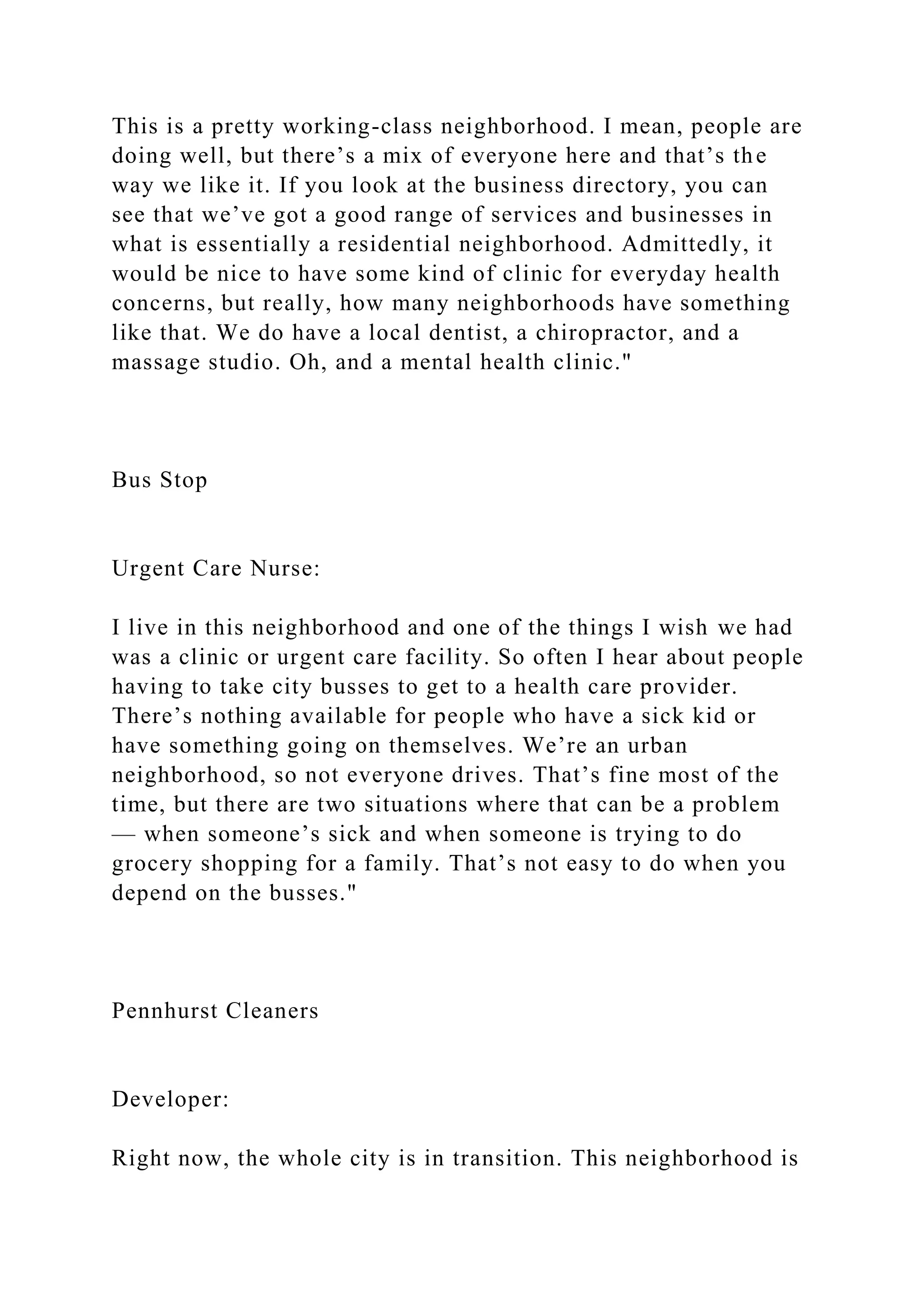 This is a pretty working-class neighborhood. I mean, people are
doing well, but there’s a mix of everyone here and that’s the
way we like it. If you look at the business directory, you can
see that we’ve got a good range of services and businesses in
what is essentially a residential neighborhood. Admittedly, it
would be nice to have some kind of clinic for everyday health
concerns, but really, how many neighborhoods have something
like that. We do have a local dentist, a chiropractor, and a
massage studio. Oh, and a mental health clinic."
Bus Stop
Urgent Care Nurse:
I live in this neighborhood and one of the things I wish we had
was a clinic or urgent care facility. So often I hear about people
having to take city busses to get to a health care provider.
There’s nothing available for people who have a sick kid or
have something going on themselves. We’re an urban
neighborhood, so not everyone drives. That’s fine most of the
time, but there are two situations where that can be a problem
— when someone’s sick and when someone is trying to do
grocery shopping for a family. That’s not easy to do when you
depend on the busses."
Pennhurst Cleaners
Developer:
Right now, the whole city is in transition. This neighborhood is
 