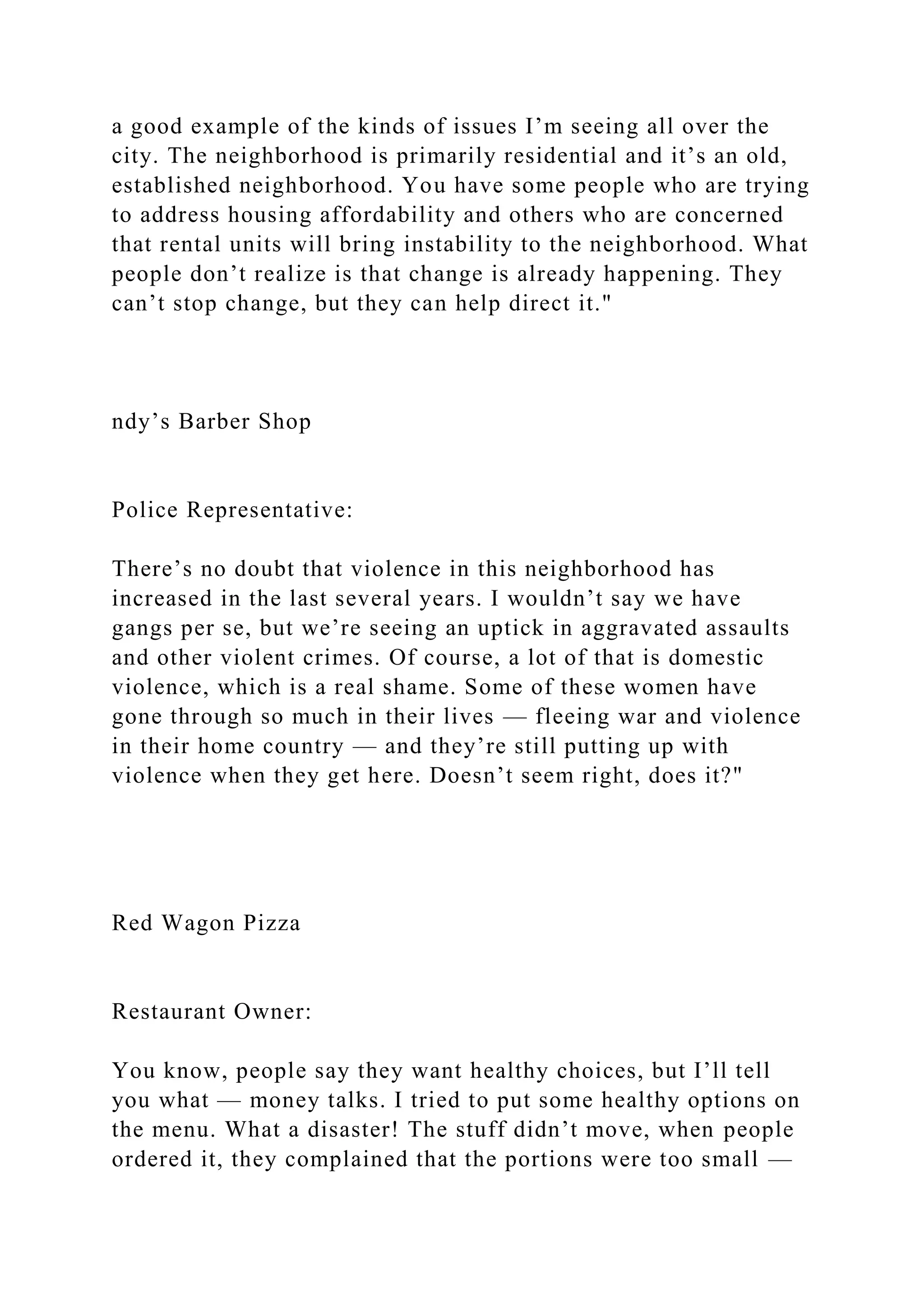 a good example of the kinds of issues I’m seeing all over the
city. The neighborhood is primarily residential and it’s an old,
established neighborhood. You have some people who are trying
to address housing affordability and others who are concerned
that rental units will bring instability to the neighborhood. What
people don’t realize is that change is already happening. They
can’t stop change, but they can help direct it."
ndy’s Barber Shop
Police Representative:
There’s no doubt that violence in this neighborhood has
increased in the last several years. I wouldn’t say we have
gangs per se, but we’re seeing an uptick in aggravated assaults
and other violent crimes. Of course, a lot of that is domestic
violence, which is a real shame. Some of these women have
gone through so much in their lives — fleeing war and violence
in their home country — and they’re still putting up with
violence when they get here. Doesn’t seem right, does it?"
Red Wagon Pizza
Restaurant Owner:
You know, people say they want healthy choices, but I’ll tell
you what — money talks. I tried to put some healthy options on
the menu. What a disaster! The stuff didn’t move, when people
ordered it, they complained that the portions were too small —
 