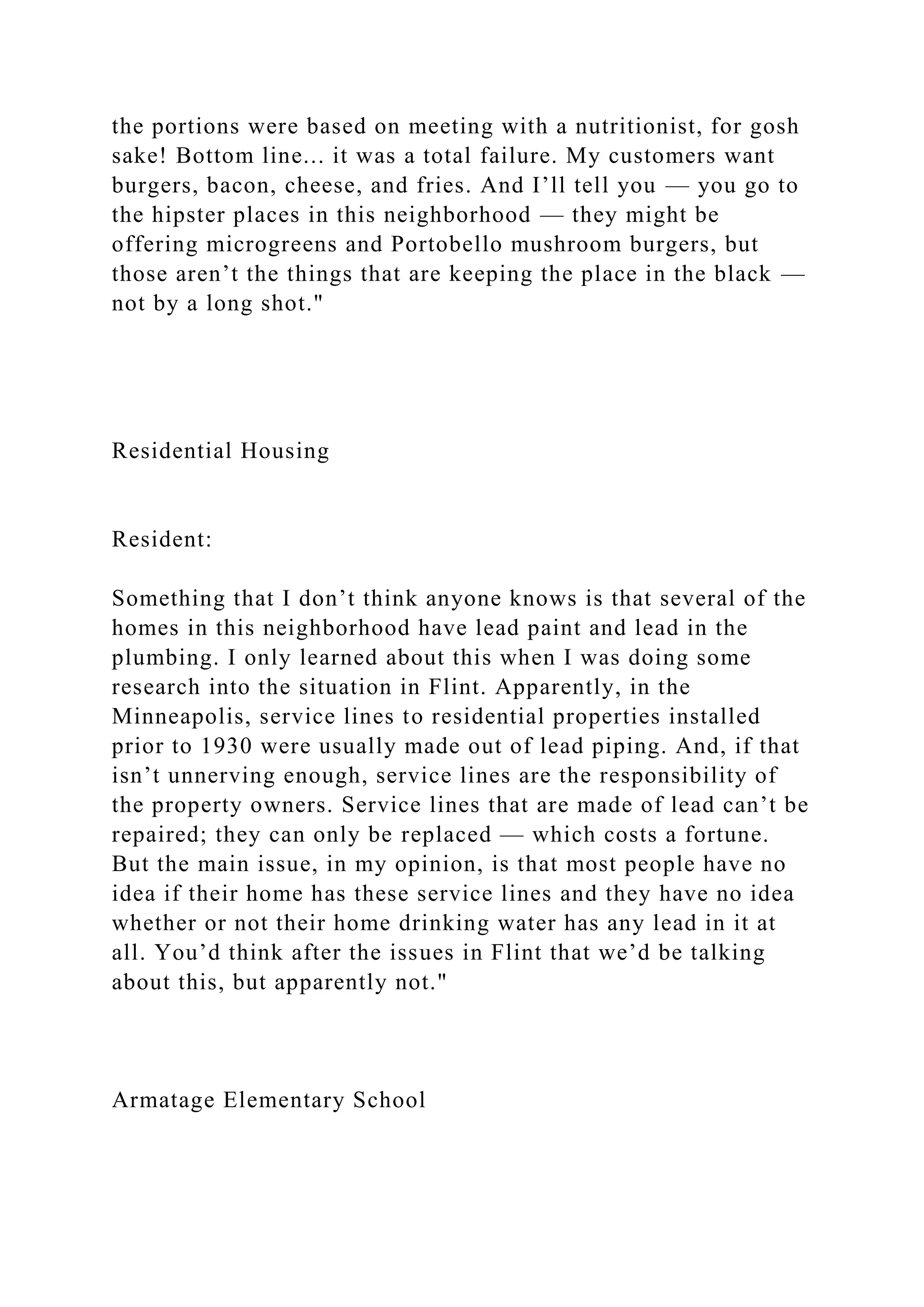 the portions were based on meeting with a nutritionist, for gosh
sake! Bottom line... it was a total failure. My customers want
burgers, bacon, cheese, and fries. And I’ll tell you — you go to
the hipster places in this neighborhood — they might be
offering microgreens and Portobello mushroom burgers, but
those aren’t the things that are keeping the place in the black —
not by a long shot."
Residential Housing
Resident:
Something that I don’t think anyone knows is that several of the
homes in this neighborhood have lead paint and lead in the
plumbing. I only learned about this when I was doing some
research into the situation in Flint. Apparently, in the
Minneapolis, service lines to residential properties installed
prior to 1930 were usually made out of lead piping. And, if that
isn’t unnerving enough, service lines are the responsibility of
the property owners. Service lines that are made of lead can’t be
repaired; they can only be replaced — which costs a fortune.
But the main issue, in my opinion, is that most people have no
idea if their home has these service lines and they have no idea
whether or not their home drinking water has any lead in it at
all. You’d think after the issues in Flint that we’d be talking
about this, but apparently not."
Armatage Elementary School
 